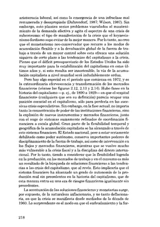 aristocracia laboral, así como la emergencia de una infraclase mal
remunerada y desapropiada (Dahrendorf, 1987; Wilson, 1987). Sin
embargo, esta plantea serias problemas vinculados al mantenimiento de la demanda efectiva y agita el espectro de una crisis de
subconsumo: el tipo de manifestación de la crisis que el keynesianismo-fordismo supo evitar de la mejor manera. Por lo tanto, no creo
que el monetarismo neo-conservador que recurre a los modos de
acumulación flexible y a la devaluación global de la fuerza de trabajo a través de un mayor control sobre esta ofrezca una solución
siquiera de corto plazo a las tendencias del capitalismo a la crisis.
Pienso que el déficit presupuestario de los Estados Unidos ha sido
muy importante para la estabilización dei capitalismo en estos últimos anos y, si esta resulta ser insostenible, la vía de la acumulación capitalista a nivel mundial será indudablemente ardua.
Pero hay algo especial en el periodo que comienza en 1972, yes
la extraordinaria efervescencia y transformación de los mercados
financieros (véanse las figuras 2.12, 2.13 Y 2.14). Hubo fases en la
historia dei capitalismo -p. ej., de 1890 a 1929- en que el «capital
financierc» (cualquiera que sea su definición) parecía ocupar una
posición esencial en el capitalismo, sólo para perderIa en las sucesivas crisis especulativas. Sin embargo, en la fase actual, no importa
tanto la concentración de poder de las instituciones financieras, sino
la explosión de nuevos instrumentos y mercados fmancieros, junto
con el auge de sistemas sumamente refinados de coordinación financiera a escala global. Gran parte de la flexibilidad temporal y
geográfica de la acumulación capitalista se ha alcanzado a través de
este sistema financiero. El Estado nacional, pese a estar seriamente
debilitado como poder autónomo, conserva importantes poderes de
disciplinamiento de la fuerza de trabajo, asi como de intervención en
los flujos y mercados financieros, mientras que se vuelve mucho
más vulnerable a la crisis fiscal y a la disciplina dei dinero internacional. Por lo tanto, tiendo a considerar que la flexibilidad lograda
en la producción, en los mercados de trabajo y en el consumo es más
un resultado de la búsqueda de soluciones financieras a las tendencias a las crisis del capitalismo, que al revés. Esta implicaria que el
sistema fmanciero ha alcanzado un grado de autonomia de la producción real sin precedentes en la historia dei capitalismo, que de
esta manera entra en una era de riesgos financieros igualmente sin
precedentes.
La acentuación de las soluciones financieras y monetarias surge,
por supuesto, de la naturaleza inflacionaria, y no tanto deflacionaria, en que la crisis se manifiesta desde mediados de la década de
1960. Lo sorprendente es el modo en que el endeudamiento y la for-

218

 