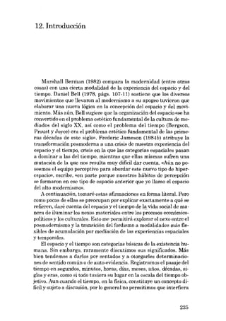 12. Introducción

Marshal! Berman (1982) compara la modernidad (entre otras
cosas) con una cierta modalidad de la experiencia dei espacio y dei
tiempo. Daniel Bel! (1978, págs. 107-11) sostiene que los diversos
movimientos que llevaron al modernismo a su apogeo tuvieron que
elaborar una nueva lógica en la concepción deI espacio y del movimiento. Más aún, Bel! sugiere que la organización dei espacio «se ha
convertido en el problema estético fundamental de la cultura de mediados dei siglo XX, asi como el problema dei tiempo (Bergson,
Proust y Joyce) era el problema estético fundamental de las primeras décadas de este siglo». Frederic Jameson (1984b) atribuye la
transformación posmoderna a una crisis de nuestra experiencia deI
espacio y el tiernpo, crisis en la que las categorías espaciales pasan
a dominar a las deI tiempo, mientras que ellas mismas sufren una
mutación de la que nos resulta muy dificil dar cuenta. «Aún no poseemos el equipo perceptivo para abordar este nuevo tipo de hiperespacio», escribe, «eu parte porque nuestros hábitos de percepción
se formaron en ese tipo de espacio anterior que yo llamo el espacio
dei alto modernismo».
A continuación, tomaré estas afirrnaciones en forma literal. Pera
como pocas de ellas se preocupan por explicar exactamente a quê se
refieren, daré cuenta dei espacio y el tiempo de l~ vida social de manera de iluminar los nexos materiales entre los procesos econômicopolíticos y los culturales. Esto me permitirá explorar el nexo entre el
posmodernismo y la transición dei fordismo a modalidades más fiexibles de acumulación por mediaciôn de las experiencias espaciales
y temporales.
El espacio y el tiempo son categorias básicas de la existencia humana. Sin embargo, raramente discutimos sus significados. Más
bien tendemos a darlos por sentados y a otorgarles determinaciones de sentido común o de auto-evidencia. Registramos el pasaje dei
tiernpo en segundos, minutos, horas, días, meses, anos, décadas, siglos y eras, como si todo tuviera su lugar en la escala dei tiempo objetivo. Aun cuando el tiempo, en la fisica, constituye un concepto dificil y sujeto a discusíón, por lo general no permitimos que interfiera

225

 