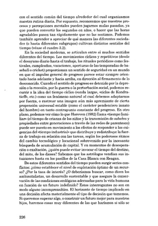 con el sentido común dei tiempo alrededor dei cual organizamos
nuestra rutina diaria. Por supuesto, reconocemos que nuestros procesos y percepciones mentales pueden jugarnos malas pasadas, ya
que pueden convertir los segundos en anos, o hacer que las horas
agradables pasen tan rápidamente que no las sentimos. Podemos
también aprender a apreciar de quê manera las diferentes sociedades (o hasta diferentes subgrupos) cultivan distintos sentidos dei
tiempo (véase el cuadro 3.2).
Eu la sociedad moderna, se articulan entre sí muchos sentidos
diferentes dei tiempo. Los movimientos cíclicos y repetitivos (desde
el desayuno diario hasta el trabajo, los rituales periódicos como festivales, cumpleafios, vacaciones, aperturas de las temporadas de baseball o cricket) proporcionan un sentido de seguridad en un mundo
. en que el impulso general de progreso parece estar siempre orien-

tado hacia adelante y hacia arriba, en dirección ai firmamento de lo
desconocido. Cuando el sentido de progreso es detenido por la depresión o la recesión, por la guerra o la perturbación social, podemos re-

currir a la idea dei tiempo ciclico (conda larga», «cicios de Kondratieff», etc.) como un fenómeno natural ai cual debemos adaptamos
por fuerza, o rastrear una imagen aún más apremiante de cierta
propensión universal estable (como el carácter pendenciero innato
dei hombre) en tanto contrapunto constante dei progreso. En otro
plano, podemos ver cómo lo que Hareven (1982) llama «tiempo familia", (el tiempo de crianza de los niüos y la transmisión de saberes y
propiedades entre generaciones a través de las redes de parentesco)
puede ser puesto en movimiento a los efectos de responder a las exigencias dei «tiernpo industrial- que distribuye y redistribuye la fuerza de trabajo en relación con las tareas, según los poderosos ritmos
dei cambio tecnológico y locacional sobrevenido por la incesante
búsqueda de acumulación de capitai. Y en momentos de desesperación o exaltación, (,quién puede evitar invocar el tiempo deI destino,
dei mito, de los dioses? Sabemos que los astrólogos vendian sus intuiciones hasta en los pasillos de la Casa Blanca con Reagan.
De estos diferentes sentidos dei tiempo pueden surgir serios conflictos: i,cómo establecer el nível de explotación óptimo de un recurso? i,Por la tasa de interés? i,0 deberiamos buscar, como dicen los
ambientalistas, un desarrollo sustentable y que asegure la conservación de las condiciones ecológicas adecuadas para la vida humana
en función de un futuro indefinído? Estos interrogantes no son en
modo alguno incomprensibles. EI horizonte de tiempo implicado en
una decisión afecta materialmente el tipo de decisión que tomemos.
Si queremos superar algo, o construir un futuro mejor para nuestros
hijos, haremos cosas muy diferentes de las que haríamos si sólo se

226

 