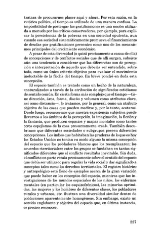 tratara de procurarnos placer aqui y ahora. Por esta razón, en la
retórica política, e1 tiempo es utilizado de una manera confusa. La
imposibilidad de postergar las gratificaciones es una noción utilizada a menudo por los críticos conservadores, por ejernplo, para explicar la persistencia de la pobreza en una sociedad opulenta, aun
cuando esa sociedad sistemáticamente promueva el financiamiento
de deudas por gratificaciones presentes como uno de los mecanismos principales deI crecimiento econômico.
A pesar de esta diversidad (o quizá precisamente a causa de ella)
de concepciones y de conflictos sociales que de alli surgen, subsiste
aún una tendencia a considerar que las diferencias son de percepción e interpretacián de aquello que debería ser entendido, sobre
todo, como un único criterio objetivo para evaluar el movimiento
ineluctable de la flecha dei tiempo. En breve pondré en duda esta
concepción.
EI espacio también es tratado como un hecho de la naturaleza,
«naturalizado» a través de la atribución de significados cotidianos
de sentido común. En cierta forma más complejo que el tiempo -tiene dirección, área, forma, disefio y volumen como atributos clave,
asi como distancia-, lo tratamos, por lo general, como un atributo
objetivo de las cosas que pueden medirse y, por lo tanto, acotarse.
Desde luego, reconocemos que nuestra experiencia subjetiva puede
llevarnos a los ámbitos de la percepción, la imaginación, la ficción y
la fantasia, que producen espacios y mapas mentales como tantos
otros espejismos de la cosa presuntamente «real», También descubrimos que diferentes sociedades o subgrupos poseen diferentes
concepciones. Los indios que habitaban las praderas de lo que es hoy
los Estados Unidos no tenían en modo alguno la misma concepción
dei espacio que los pobladores blancos que los reemplazaron; los
acuerdos «territoriales- entre los grupos se fundaban en tantos significados diferentes que el conflicto resultaba inevitable. Sin duda,
el confiicto en parte recaia precisamente sobre el sentido dei espacio
que debia ser utilizado para regular la vida social y dar significado a
conceptos tales como los derechos terrítoriales. EI registro histórico
y antropológico está lleno de ejemplos acerca de la gran variación
que puede haber en los conceptos dei espacio, mientras que las investigaciones de los mundos espaciales de los ninos, los enfermos
mentales (en particular los esquizofrénicos), las minorias oprimidas, las mujeres y los hombres de diferentes ciases, los pobladores
rurales y urbanos, etc. ilustran una diversidad similar dentro de
poblaciones aparentemente homogéneas. Sin embargo, existe un
sentido englobante y objetivo dei espacio que, en última instancia,
es preciso reconocer.

227

 