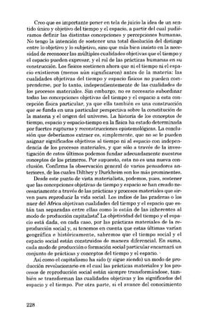 Creo que es importante poner en tela de juicio la idea de un sentido único y objetivo deI tiempo y el espacio, a partir deI cual pudiéramos definir las distintas concepciones y percepciones humanas.
No tengo la intención de sostener una total disolución deI distingo
entre lo objetivo y lo subjetivo, sino que más bien insisto en la necesidad de reconocer las múltiples cualidades objetivas que el tiempo y
el espacio pueden expresar, y el rol de las prácticas humanas en su
construcción. Los físicos sostienen ahara que ni el tiempo ni el espacio existieron (menos aún significaron) antes de la materia: las
cualidades objetivas deI tiempo y espacio físicos no pueden comprenderse, por lo tanto, independientemente de las cualidades de
los procesos materiales. Sin embargo, no es necesario subordinar
todas las concepciones objetivas deI tiempo y el espacio a esta concepción física particular, ya que ella también es una construcción
que se funda en una particular perspectiva sobre la constitución de
la materia y el origen deI universo. La historia de los conceptos de
tiempo, espacia y espacio-tiempo en la fisica ha estado determinada
por fuertes rupturas y reconstrucciones epistemológicas. La conclusión que deberíamos extraer es, simplemente, que no se le pueden
asignar significados objetivos aI tiempo ui al espacio con independencia de los procesos materiales, y que sólo a través de la investigación de estos últimos podemos fundar adecuadamente nuestros
conceptos de los primeros. Por supuesto, esta no es una nueva conclusión. Confirma la observación general de varios pensadores anteriores, de los cuales Dilthey y Durkheim son los más prominentes.
Desde este punto de vista materialista, podemos, pues, sostener
que las concepciones objetivas de tiempo y espacio se han creado necesariamente a través de las prácticas y procesos materiales que SITven para reproducir la vida social. Los índios de las praderas o los
nuer deI Africa objetivan cualidades deI tiempo y el espacio que están tan separadas entre ellas como lo están de las inherentes aI
modo de producción capitalista" La objetividad deI tiempo y el espacio está dada, en cada caso, por las prácticas materiales de la reproducción social y, si tenemos en cuenta que estas últimas varían
geográfica e históricamente, sabremos que el tiempo social y el
espacio social están construidos de manera diferencial. En suma,
cada modo de producción o formación social particular encarnará un
conjunto de prácticas y conceptos deI tiempo y el espacio.
Así como el capitalismo ha sido (y sigue siendo) un modo de producción revolucionario en el cuallas prácticas materiales y los procesos de reproducción social están siempre transformándose, también se transforman las cualidades objetivas y los significados deI
espacio y el tiempo. Por otra parte, si el avance del conocimiento

228

 