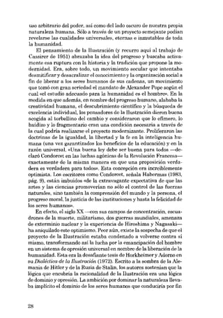 uso arbitrario dei poder, asi como dei lado oscuro de nuestra propia
naturaleza humana. Sólo a través de un proyecto semejante podian
revelarse las cualidades universales, eternas e inrnutables de toda
la humanidad.
EI pensamiento de la liustración (y recurro aqui ai trabajo de
Cassirer de 1951) abrazaba la idea dei progreso y buscaba activamente esa ruptura con la historia y la tradición que propone la modernidad. Era, sobre todo, un movimiento secular que intentaba
desmitificar y desacralizar el conocimiento y la organización social a
fin de liberar a los seres humanos de SUB cadenas, un movimiento
que tomó con gran seriedad el mandato de Alexander Pope según el
cual «el estudio adecuado para la humanidad es el hombre». En la
medida en que además, en nombre dei progreso humano, alababa la
creatividad humana, el descubrimiento cientifico y la búsqueda de
excelencia individual, los pensadores de la liustración dieron buena
acogida ai torbellino dei cambio y consideraron que lo efimero, lo
huidizo y lo fragmentaria eran una condición necesaria a través de
la cual podría realizarse el proyecto modernizante. Proliferaron las
doctrinas de la igualdad, la libertad y la fe en la inteligencia humana (una vez garantizados los beneficios de la educación) y en la
razón universal. «Una buena ley debe ser buena para todos. -declaró Condorcet en las luchas agónicas de la Revolución Francesaexactamente de la misma manera en que una proposición verdadera es verdadera para todos». Esta concepción era increíblemente
optimista. Los escritores como Condorcet, senala Habermas (1983,
pág. 9), están imbuidos «de la extravagante expectativa de que las
artes y las ciencias promoverían no sólo el contraI de las fuerzas
naturales, sino también la comprensión dei mundo y la persona, el
progreso moral, la justicia de las instituciones y hasta la felicidad de
los seres h umanos»,
En efecto, el sigla XX ---eon SUB campos de concentracián, escuadrones de la muerte, militarismo, dos guerras mundiales, amenaza
de exterminio nuclear y la experiencia de Hiroshima y Nagasakiha aniquilado este optimismo. Peor aún, existe la sospecha de que el
proyecto de la liustración estaba condenado a volverse contra si
mismo, transformando así la lucha por la emancipación dei hombre
en un sistema de opresión universal en nombre de la liberación de la
humanidad. Esta era la desafiante tesis de Horkheimer y Adorno en
su Dialéctica de la flustración (1972). Escrito a la sombra de la Alemania de Hitler y de la Rusia de Stalin, los autores sostenian que la
lógica que encubria la racionalidad de la liustración era una lógica
de dominio y opresión. La ambición por dominar la naturaleza llevaba implícito el domínio de los seres humanos que conduciria por fin

28

 