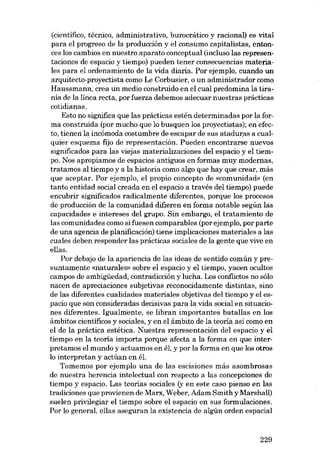 (científico, técnico, administrativo, burocrático y racional) es vital
para el progreso de la producción y el consumo capitalistas, entonces los cambios en nuestro aparato conceptual (incluso las representaciones de espacio y tiempo) pueden tener consecuencias materiales para el ordenamiento de la vida diaria. Por ejemplo, cuando un
arquitecto-proyectista como Le Corbusier, o un administrador como
Haussmann, crea un medio construido en el cual predomina la tiranía de la línea recta, por fuerza debemos adecuar nuestras prácticas
cotidianas.
Esto no significa que las prácticas estén determinadas por la forma construida (por mucho que lo busquen los proyectistas); en efecto, tienen la incómoda costumbre de escapar de sus ataduras a cualquier esquema fijo de representación. Pueden encontrarse nuevos
significados para las viejas materializaciones del espacio y el tiempo. Nos apropiamos de espacios antiguos en formas muy modernas,
tratamos ai tiempo y a la historia como algo que hay que crear, más
que aceptar. Por ejernplo, el propio concepto de «comunidad» (en
tanto entidad social creada en el espacio a través dei tiempo) puede
encubrir significados radicalmente diferentes, porque los procesos
de producción de la comunidad difieren en forma notable según las
capacidades e intereses dei grupo. Sin embargo, el tratamiento de
las comunidades como si fuesen comparables (porejemplo, por parte
de una agencia de planificación) tiene implicaciones materiales a las
cuales deben responder las prácticas sociales de la gente que vive en
ellas.
Por debajo de la apariencia de las ideas de sentido común y presuntamente «naturales» sobre el espacio y el tiempo, yacen ocultos
campos de ambigüedad, contradicción y lucha. Los conflictos no sólo
nacen de apreciaciones subjetivas reconocidamente distintas, sino
de las diferentes cualidades materiales objetivas dei tiempo y el espacio que son consideradas decisivas para la vida social en situaciones diferentes. Igualmente, se libran importantes batallas en los
ámbitos cientificos y sociales, y en el ámbito de la teoria asi como en
el de la práctica estética. Nuestra representación dei espacio y el
tiempo en la teoria importa porque afecta a la forma en que interpretamos el mundo y actuamos en él, y por la forma en que los otros
lo interpretan y actúan en él.
Tomemos por ejemplo una de las escisiones más asombrosas
de nuestra herencia intelectual con respecto a las concepciones de
tiempo y espacio. Las teorias sociales (y en este caso pienso en las
tradiciones que provienen de Marx, Weber, Adam Smith y Marshall)
suelen privilegiar el tiempo sobre el espacio en sus ,formulaciones.
Por lo general, ellas aseguran la existencia de algún orden espacial

229

 