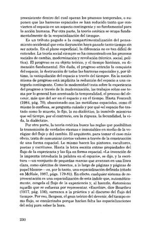 preexistente dentro del cual operan los procesos temporales, o suponen que las barreras espaciales se han reducido tanto que convierten al espacio en un aspecto contingente y no fundamental para
la acción humana. Por otra parte, la teoria estética se ocupa fundamentalmente de la «espacialización dei tiernpo».
Es un tributo pagado a la compartimentalización dei pensamiento occidental que esta disyunción haya pasado tanto tiempo sin
ser notada. En el plano superficial, la diferencia no es tan dificil de
entender. La teoria social siempre se ha concentrado en los procesos
sociales de cambio, modernización y revolución (técnica, social, política). EI progreso es su objeto teórico, y el tiempo histórico, su dimensión fundamental. Sin duda, el progreso entrafia la conquista
dei espacio, la destrucción de todas las barreras espaciales y, por último, la «aniquilación del espacio a través del tiempo». En la noción
misma de progreso está implícita la reducción del espacio a una categoria contingente. Como la modernidad trata sobre la experiencia
dei progreso a través de la modernización, los trabajos sobre ese tema por lo general han acentuado la temporalidad, el proceso dei deoenir, más que del ser en el espacio y en el tiempo. Hasta Foucault
(1984, pág. 70), obsesionado con las metáforas espaciales, como él
mismo lo confiesa, se pregunta cuándo y por qué «el espacio fue tratado como lo muerto, lo fijo, lo no-dialéctico, lo inmóvib mientras
que «el tiempo, por el contrario, era la riqueza, la fecundidad, la vida, la dialéctica».
Por otra parte, la teoria estética busca las regias que posibilitan
la transmisión de verdades eternas e inmutables en media de la vorágine dei flujo y dei cambio. EI arquitecto, para tomar el caso más
obvio, trata de comunicar ciertos valores a través de la construcción
de una forma espaciaL Lo mismo hacen los pintores, escultores,
poetas y escritores. Hasta la letra escrita extrae propiedades dei
flujo de la experiencia y las fija en forma espacial. «La invención de
la imprenta introducia la palabra en el espacio», se dijo, y la escritura -un «conjunto de pequenas marcas que avanzan en una línea
clara, como ejércitos de insectos, a lo largo de páginas y páginas de
papel blanco>>- es, por lo tanto, una espacialización definida (citado
en McHale, 1987, págs. 179-81). En efecto, cualquier sistema de representación es una espacialización de esta índole que, automáticamente, congela el flujo de la experiencia y, ai hacerlo, distorsiona
aquello que se esfuerza por representar. «Escribir», dice Bourdieu
(1977, pág. 156), «arranca a la práctica y ai discurso dei flujo dei
tiernpo». Por eso, Bergson, el gran teórico dei devenir, dei tiempo como flujo, se encolerizaba porque hacian falta las espacializaciones
dei reloj para saber la hora.

230

 