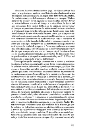 EI filósofo Karsten Harries (1982, págs. 59-69) desarrolla esta
idea. La arquitectura, sostiene, no sôlo trata sobre la domesticación

dei espacio, dei que conquista un lugar para darle forma habitable.
Es también una gran defensa contra el «terror ai tiempo», EI «lenguaje de la belleza» es «ellenguaje de una realidad eterna». Crear
un objeto bello «es vincular el tiempo a la eternidad» de forma tal
que nos redima de la tirania dei tiempo. La urgencia por «devaluar
el tiernpr» reaparece en el deseo de redención dei artista a través de
la creación de una obra «lo suficientemente fuerte como para detener ai tiernpo». Hemos visto, en la Primera parte, que el impulso es-

tético dei modernismo consiste en considerable medida en perseguir
este sentido de la eternidad en medio dei flujo. Pero si se atiende ai
aspecto eterno de la fórmula de Baudelaire, esta acentúa más el espacio que el tiempo. EI objetivo de las construcciones espaciales «(DO

es iluminar la realidad temporal a fin de que podamos sentirnos
más cómodos en ella, sino liberarnos de ella: abolir el tiempo dentro
deI tiempo, aunque aólo sea por un tiernpo». Aquí Harries se hace
eco de aquellas famosas fórmulas modernistas de Baudelaire, «sólo
se puede olvidar el tiempo haciendo uso de éb) y de T. S. Eliot, «el
tiempo sólo se conquista a través del tiempo»,
Pero aquí surge la paradoja. Aprendemos a pensar y a conceptualizar a través de una captación activa de las espacializaciones de
la palabra escrita, dei estuclio y producción de mapas, gráficos, dia-

gramas, fotografias, modelos, cuadros, símbolos matemáticos, etc.
i,Hasta qué punto son adecuadas estas modalidades de pensamiento y estas concepciones frente ai flujo de la experiencia humana y los
fuertes procesos de cambio social? En la otra cara de la moneda, i,de
quê manera las espacializaciones en general y las prácticas estéticas en particular pueden representar el flujo y el cambio, sobre todo
si estos últimos son considerados verdades esenciales que deben ser
transmitidas? Este era el dilema que inquietaba a Bergson. Y se
convirtió en el problema central tanto de los futuristas como dei arte
Dada. EI futurismo modelaba el espacio a fin de que pudiera representar la velocidad y el movimiento. Los dadaístas consideraban
que el arte era efímero y, renunciando a toda espacialización permanente, buscaban la eternidad instaurando sus happenings en la acción revolucionaria. Quizás en respuesta a este acertijo, Walter Pater sostuvo que «todo arte aspira a la condición de la música», ya que
la música, en definitiva, contiene su efecto estético precisamente

a través de su movimiento temporal. Pero el medio de representación más obvio dei tiempo era el cine. EI joven Sartre se mostró particularmente impresionado por sus posibilidades. «Es un arte que
refleja la civilización de nuestro tiempo», dijo; que «nos muestra la

231

 