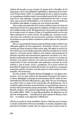 belleza dei mundo en que vivimos, la poesía de la velocídad, de las
máquínas y de la inevitabilidad esplêndida e ínhumana de la índusu-ia» (Cohen-Solal, 1987). La combínacíón de cine y músíca constituye un poderoso antídoto contra la pasívidad espacíal dei arte y la arquítectura. Sín embargo, el propío confinamíento dei cíne a la pantalla, que carece de profundidad, y a un escenario, nos recuerda que
él tambíén está ligado ai espacio de una manera peculiar.
Hay mucho que aprender de la teoria estética acerca de cómo las
diferentes formas de espacialización inhiben o facilitan los procesos
de transformación social. Recíprocamente, hay mucho que aprender
de la teoría social en cuanto ai flujo y la transformación con los que
debe enfrentarse la teoria estética. Es posible que, ai poner en relación estas dos corrientes de pensamiento, podamos entender mejor
las formas en que el cambio económico-político plasma las prácticas
culturales.
Pero se me permitirá ilustrar primero dónde puede residir la signíficación política de este argumento. AI hacerla, volveré a esa concepción que Kant propuso (véase supra, pág. 34) según la cual el juicio estético era un mediador potencial entre los mundos de la ciencia
objetiva y dei juicio moral subjetivo (sin admitir necesariamente la
división tripartita dei conocimiento planteada por Kant ui la satisfacción totalmente desinteresada eon la que se asocia eu concepto de
belleza). Los juicios estéticos (así como las prácticas artísticas de
«redención») se han incorporado como poderosos criterios de acción
política y, por lo tanto, social y económica. Si el juicio estético da
prioridad ai espacio por encima dei tiempo, las prácticas y conceptos
espaciales pueden resultar cruciales para la acción social en determinadas circunstancias.
En este sentido, el filósofo alemán Heidegger es una figura interesante. A la vez que rechaza las dicotomÍas kantianas dei sujeto y
el objeto, Heidegger proclama la permanencia dei Ser sobre la transitoriedad dei Devenir (Metaphysics, pág. 202). En sus investigaciones sobre el Ser se aleja de los universales dei modernismo y de la
tradición judeo-cristiana remontándose al nacionalismo intenso y
creativo dei pensamiento griego presocrático. Toda la metafísica y la
filosofia, declara, sólo adquiere significado en relación con el destino
dei pueblo (Blitz, 1981). La posición geopolítica de Alemania en los
anos de entreguerras -acosada por la «gran pinza» de Rusia y América- lo condujo a las siguientes reflexiones:
«Desde un punto de vista metafísico, Rusia y América son lo mismo;
el mismo melancólico frenesí tecnológico, la misma ilimitada organización del hombre común. En una época en que el rincón más re-

232

 