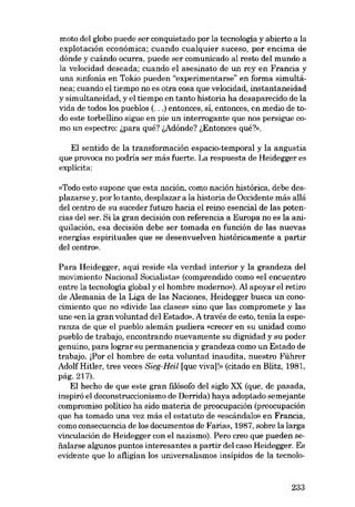 moto dei globo puede ser conquistado por la tecnología y abierto a la
explotación econômica; cuando cualquier suceso, por encima de
dónde y cuándo ocurra, puede ser comunicado al resto del mundo a
la velocidad deseada; cuando el asesinato de un rey en Francia y
una sinfonía en Tokio pueden "experimentarse" en forma simultânea; cuando el tiempo no es otra cosa que velocidad, instantaneidad
y simultaneidad, y el tiempo en tanto historia ha desaparecido de la
vida de todos los pueblos (...) entonces, sí, entonces, en medio de todo este torbellino sigue en pie un interrogante que nos persigue co-

mo un espectro: i,para qué? i,Adónde? i,Entonces qué?».

EI sentido de la transformación espacio-temporal y la angustia
que provoca no podría ser más fuerte. La respuesta de Heidegger es

explicita:
«Todo esto supone que esta nación, como nación histórica, debe desplazarse y, por lo tanto, desplazar a la historia de Occidente más aliá
dei centro de su suceder futuro hacia el reino esencial de las potencias deI ser. Si la gran decisión eon referencia a Europa no es la aniquilación, esa decisión debe ser tomada en función de las nuevas
energías espirituales que se desenvuelven histáricamente a partir
dei centro».

Para Heidegger, aquí reside «la verdad interior y la grandeza dei
movimiento Nacional Socialista» (comprendido como «el encuentro
entre la tecnología global y el hombre moderno»). Al apoyar el retiro
de Alemania de la Liga de las Naciones, Heidegger busca un conocimiento que no «divide las clases» sino que las compromete y las

une «en la gran voluntad dei Estado». A través de esto, tenía la esperanza de que el pueblo alemán pudiera «crecer en su unidad como

pueblo de trabajo, encontrando nuevamente su dignidad y su poder
genuino, para lograr su permanencia y grandeza como un Estado de

trabajo. [Por el hombre de esta voluntad inaudita, nuestro Führer
AdolfHitler, tres veces Sieg-Heil [que viva]!» (citado en Blitz, 1981,
pág.217).
EI hecho de que este gran filósofo dei síglo XX (que, de pasada,
inspiró el deconstruccionismo de Derrída) haya adoptado semejante
compromiso politico ha sído materia de preocupación (preocupación
que ha tomado una vez más el estatuto de «escândalo» en Francia,

como consecuencia de los documentos de Farias, 1987, sobre la larga
vinculación de Heidegger con el nazismo). Pero creo que pueden se-

íialarse algunos puntos interesantes a partir dei caso Heidegger. Es
evídente que lo afligían los universalismos insípidos de la tecnolo-

233

 