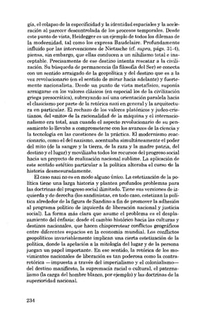 gía, el colapso de la especificidad y la identidad espaciales y la aceleración aI parecer descontrolada de los procesos temporales. Desde
este punto de vista, Heidegger es un ejemplo de todos los dilemas de
la modernidad, tal como los expresa Baudelaire. Profundamente
influido por las intervenciones de Nietzsche (cf. supra, págs. 31-4),
piensa, sin embargo, que ellas conducen a un nihilismo total e inaceptable. Precisamente de ese destino intenta rescatar a la civilización. Su búsqueda de permanencia (la filosofia deI Ser) se conecta
con un sentido arraigado de la geopolítica y deI destino que es a la
vez revolucionario (en el sentido de mirar hacia adelante) y fuertemente nacionalista. Desde un punto de vista metafísico, suponía
arraigarse en los valores clásicos (en especial los de la civilización
griega presocrática), subrayando asi una orientación paralela hacia
el clasicismo por parte de la retórica nazi en general y la arquitectura en particular. EI rechazo de los valores platónicos y judeo-cristianos, deI «mito» de la racionalidad de la máquina y el internacionalismo era total, aun cuando el aspecto revolucionaria de su pensamiento lo llevaba a comprometerse con los avances de la ciencia y
la tecnología en las cuestiones de la práctica. El modernismo reaccionario, como el del nazismo, acentuaba simultáneamente el poder
deI mito (de la sangre y la tierra, de la raza y la madre patria, deI
destino y ellugar) y movilízaba todos los recursos deI progreso social
hacia un proyecto de realización nacional sublime. La aplícación de
este sentido estético particular a la política alteraba el curso de la
mstaria desmesuradamente.
EI caso nazi no es en modo alguno único. La estetización de la política tiene una larga historia y plantea profundos problemas para
las doctrinas deI progreso social ilimitado. Tiene sus versiones de izquierda y de derecha (los sandinistas, en todo caso, estetizan la política alrededor de la figura de Sandino a fin de promover la adhesión
aI programa politico de izquierda de liberación nacional y justicia
social). La forma más clara que asume el problema es el desplazamiento deI énfasis: desde el cambio histórico hacia las culturas y
destinos nacionales, que hacen chisporrotear conflictos geográficos
entre diferentes espacios en la economía mundial. Los conflictos
geopolíticos invariablemente implican una cierta estetización de la
política, donde la apelación a la mitología deI lugar y de la persona
juegan un papel importante. En ese sentido, la retórica de los movimientos nacionales de liberación es tan poderosa como la contraretórica -impuesta a través del imperialismo y el cclonialismo-ideI destino manifiesto, la supremacia racial o cultural, el paternalismo (la carga deI hombre blanco, por ejernplo) y las doctrinas de la
superioridad nacional

234

 