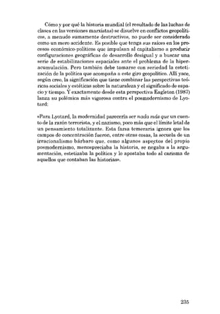 Cómo y por qué la historia mundial (el resultado de las luchas de
clases en las versiones marxistas) se disuelve en conflictos geopolíticos, a menudo sumamente destructivos, no puede ser considerado
como un mero accidente. Es posible que tenga SUB raices en los procesos económico-políticos que impulsan al capitalismo a producir
configuraciones geográficas de desarrollo desigual y a buscar una
serie de estabilizaciones espaciales ante el problema de la hiperacumulación. Pero también debe tomarse con seriedad la estetización de la política que acompaiia a este giro geopolítico. Allí yace,
según creo, la significación que tiene combinar las perspectivas teóricas sociales y estéticas sobre la naturaleza y el significado de espacio y tiempo. Y exactamente desde esta perspectiva Eagleton (1987)
lanza su polêmica más vigorosa contra el posmodernismo de Lyotard:
«Para Lyotard, la modernidad pareceria ser nada más que un cuento de la razón terrorista, y el nazismo, poco más que ellímite letal de
un pensamiento totalizante. Esta farsa temeraria ignora que los
campos de concentracián fueron, entre otras cosas, la secuela de un
irracionalismo bárbaro que, como algunos aspectos de l propio
posmodernismo, menospreciaba la historia, se negaba a la argumentación, estetizaba la política y lo apostaba todo ai carisma de
aquellos que contaban las historias).

235

 