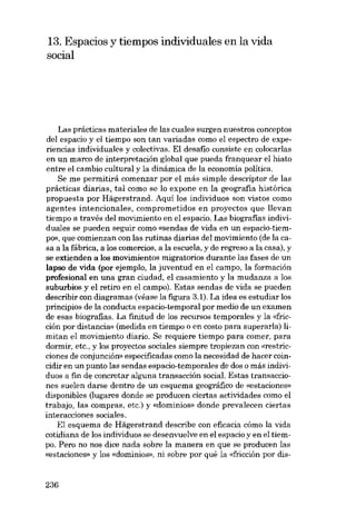 13. Espacios y tiempos individuales en la vida
social

Las prácticas materiales de las cuales surgen nuestros conceptos
deI espacio y el tiempo son tan variadas como el espectro de experieneias individuales y colectivas. El desafio consiste eu colocarlas
en un marco de interpretación global que pueda franquear el hiato
entre el cambio cultural y la dinámica de la economía política.
Se me permitirá comenzar por el más simple descriptor de las
prácticas diárias, tal como se lo ex pane en la geografia histórica
propuesta por Hãgerstrand. Aqui los individuas son vistos como
agentes intencionales, comprometidos en proyectos que llevan
tiempo a través deI movimiento en el espacia. Las biografias individuales se pueden seguir como «sendas de vida en un espaeia-tiemPO», que comienzan eon las rutinas diarias deI movimiento (de lacasa a la fábrica. a los comercias. a la escuela, y de regreso a la casa). y
se extienden a los movimientos migratorios durante las fases de un
lapso de vida (por ejernplo, la juventud en el campo. la formación
profesional en una gran ciudad, el casamiento y la mudanza a los
suburbios y el retiro en el campo). Estas sendas de vida se pueden
describír con diagramas (véase la figura 3.1). La idea es estudiar los
principias de la conducta espacia-temporal por medio de un examen
de esas biografias. La finitud de los recursos temporales y la «fricción por distancia» (medida en tiempo o en costo para superarIa) limitan el movimiento diario. Se requiere tiempo para comer, para
dormir, etc., y los proyectos sociales siempre tropiezan con «restricciones de conjunción» especificadas como la necesidad de hacer coincidir en un punto las sendas espacio-temporales de dos o más individuos a fin de concretar alguna transacción social. Estas transacciones suelen darse dentro de un esquema geográfico de «estaciones»
disponibles (lugares donde se producen ciertas actividades como el
trabajo, las compras, etc.) y «domínios» donde prevalecen ciertas
interacciones sociales.
El esquema de Hâgerstrand describe con eficacia cómo la vida
cotidiana de los individuos se desenvuelve en el espacio y en el tiempo. Pero no nos dice nada sobre la manera en que se producen las
«estaciones» y los «domínios», ni sobre por quê la «fricción por dis-

236

 