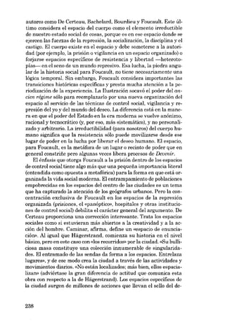 autores como De Certeau, Bachelard, Bourdieu y Foucault. Este último considera el espacio deI cuerpo como el elemento irreductible
de nuestro estado social de cosas, porque es en ese espacio donde se
ejercen las fuerzas de la represión, la socialización, la disciplina y el
castigo. EI cuerpo existe en el espacio y debe someterse a la autoridad (por ejemplo, la prisión o vigilancia en un espacio organizado) o
forjarse espacios específicos de resistencia y libertad -heterotopías- en el seno de un mundo represivo. Esa lucha, la piedra angu-

lar de la historia social para Foucault, no tiene necesariamente una
lógica temporal. Sin embargo, Foucault considera importantes las
transiciones históricas específicas y presta mucha atención a la pe-

riodización de la experiencia. La I1ustración socavó el poder deI ancien régime sóIo para reemplazarlo por una nueva organización deI
espacio aI servicio de las técnicas de contraI social, vigilancia y represión deI yo y deI mundo deI deseo. La diferencia está en la manera en que el poder deI Estado en la era moderna se vuelve anônimo,

racional y tecnocrático (y, por eso, más sistemático), y no personalizado y arbitrario. La irreduetibilidad (para nosotros) deI cuerpo humano signífica que la resistencia sólo puede movilizarse desde ese
lugar de poder en la lucha por liberar el deseo humano. EI espacio,
para 'Foucault, es la metáfora de un lugar o recinto de poder que en
general constrifie pero algunas veces libera procesos de Devenir.
EI énfasis que otorga Foucault a la prisión dentro de los espacios
de control social tiene algo más que una pequena importancia literal
(entendida como opuesta a metafórica) para la forma en que está organizada la vida social moderna. EI entrampamiento de poblaciones
empobrecidas en los espacios deI centro de las ciudades es un tema
que ha capturado la atención de los geógrafos urbanos. Pero la concentracián exclusiva de Foucault en los espacios de la represión
organizada (prisiones, el «panóptico», hospitales y otras instituciones de control social) debilita el caráeter general dei argumento. De
Certeau proporciona una corrección interesante. Trata los espacios
sociales como si estuvieran más abiertos a la creatividad y a la acción deI hombre. Caminar, afirma, define un «espacio de enunciación», AI igual que Hâgerstrand, comienza su historia en el nivel
básico, pero en este caso con «los recorridos» por la ciudad. «Su hulliciosa masa constituye una colección innumerable de singularidades. EI entramado de las sendas da forma a los espacios. Entrelaza
lugares», y de ese modo crea la ciudad a través de las actividades y
movimientos diarios. «No están localizados; más hien, ellos espacializan» (adviértase la gran diferencia de actitud que comunica esta
obra con respeeto a la de Hiigerstrand). Los espacios específicos de
la ciudad surgen de millones de acciones que 11evan el se110 dei de-

238

 