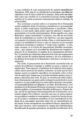 a «una condición de auto-sometimiento de carácter pesadillesco»

(Bernstein, 1985, pág. 9). La rebeliónde la naturaleza, que ellos consideraban como la única salida de la impasse, debía pues ser concebida como una rebelión de la naturaleza humana contra el poder
opresivo de la razón puramente instrumental sobre la cultura y la
personalidad.
Son cuestiones cruciales saber si el proyecto de la Ilustración
estaba condenado desde el comienzo a hundirnos en un mundo kafkiano, si debía conducirnos ineludiblemente a Auschwitz e Hiroshima y si aún queda algún poder capaz de informar e inspirar el
pensamiento y la acción contemporáneos. Están aquellos que, como
Habermas, siguen sosteniendo el proyecto, más aliá de una fuerte
dosis de escepticismo en cuanto a los objetivos, una gran angustia
con respecto a la relación entre medios y fines, y cierto pesimismo en
cuanto a la posibilidad de !levar a cabo ese proyecto en las actuales
condiciones económicas y políticas. Y luego están aquellos -y esto,
como veremos, es el núcleo dei pensamiento filosófico posmodernista- que insisten en la necesidad de abandonar por completo el
proyecto de la Ilustración en nombre de la emancipación dei hombre. La posición que adoptemos dependerá de cómo nos expliquemos
el «lado oscuro- de nuestra historia reciente y de si lo atribuimos a
los defectos de la razón de la Ilustración o más bien a un error en su
aplicación.
Por cierto, el pensamiento de la Ilustración internalizó todo un
cúmulo de problemas complejos y exhibió no pocas y penosas contradicciones. Para empezar, el problema de la relación entre medios
y fines estuvo presente de manera constante, en tanto que los fines
mismos nunca se pudieron especificar con precisión, salvo en función de cierto plan utópico que a menudo resultaba opresivo para algunos y liberador para otros. Es más, la cuestión que debía enfrentarse directamente era quién podía reclamar la posesión de la razón
superior y en qué condiciones esa razón debía ejercerse como poder.
La humanidad deberá ser obligada a ser libre, decía Rousseau; y los
jacobinos de la Revolución Francesa retomaron y continuaron, en su
práctica politica, el pensamiento filosófico de Rousseau. Francis Bacon, uno de los precursores deI pensamiento de la I1ustración, en su
tratado utópico Nova Atlantis, concebía una casa de sabios eminentes que debían custodiar el conocimiento y cumplir la función de jueces de la ética y verdaderas científicos; ai vivir apartados de lo cotidiano de la comunidad, ejercerían sobre ella un extraordinarío poder moral. A esta concepción de una sabiduría blanca, masculina, de
elite pero colectiva, otros opusieron la imagen dei individualismo
desenfrenado de grandes pensadores, de grandes benefactores de la

29

 