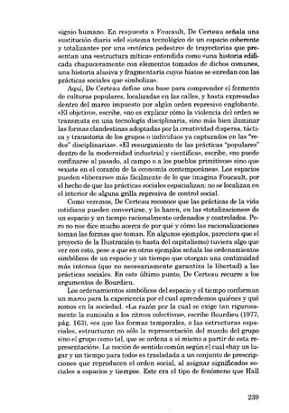 signio humano. En respuesta a Foucault, De Certeau seüala una
sustitución diaria «del sistema tecnológico de un espacio coherente
y totalizante» por una «retórica pedestre» de trayectorias que prescntan una «estructura mítica» entendida como «una historia edificada chapuceramente con elementos tomados de dichos comunes,
una historia alusiva y fragmentaria cuyos hiatos se enredan con las
prácticas sociales que simboliza».
Aqui, De Certeau define una base para comprender el fermento
de culturas populares, localizadas en las calles, y hasta expresadas
dentro dei marco impuesto por algún orden represivo englobante.
«EI objetivo», escribe, «no es explicar cómo la violencia deI orden se
transmuta en una tecnología disciplinaria, sino más bien iluminar
las formas clandestinas adoptadas por la creatividad dispersa, táctica y transitaria de los grupos o individuas ya capturados en las "redes" disciplinarias». «EI resurgimiento de las prácticas "populares"
dentro de la modernidad industrial y científica», escribe, «no puede
confinarse al pasado, aI campo o a los pueblos primitivos» sino que
«existe en el corazón de la economía contemporânea». Los espacios
pueden «Iiberarse» más fácilmente de lo que imagina Foucault, por
el hecho de que las prácticas sociales espacializan: no se localizan en
el interior de alguna grilla represiva de control sociaL
Como veremos, De Certeau reconoce que las prácticas de la vida
cotidiana pueden convertirse, y lo hacen, en las «totalizaciones» de
un. espacio y un tiempo racionalmente ordenados y controlados. Pero no nos dice mucho acerca de por qué y cómo las racionalizaciones
toman las formas que toman. En algunos ejemplos, pareciera que el
proyecto de la Ilustración (o hasta dei capitalismo) tuviera algo que
ver con esto, pese a que en otros ejemplos sefiala los ordenamientos
simbólicos de un espacio y un tiempo que otorgan una continuidad
más intensa (que no necesariamente garantiza la libertad) a las
prácticas sociales. En este último punto, De Certeau recurre a los
argumentos de Bourdieu.
Los ordenamientos simbólicos dei espacio y el tiempo conforman
un marco para la experiencia por el cual aprendemos quiénes y qué
somos en la sociedad. «La razón por la cual se exige tan rigurosamente la sumisión a los ritmos colectivos», escribe Bourdieu (1977,
pág. 163), «es que las formas. temporales, o las estructuras espaciales, estructuran no sóIo la representación del mundo del grupo
sino el grupo como tal, que se ordena a sí mismo a partir de esta representación». La noción de sentido común según el cual «hay un lugar y un tiempo para todo» es trasladada a un conjunto de prescripciones que reproducen el orden social, al asignar significados sociales a espacios y tiempos. Este era el tipo de fenómeno que Hall

239

 