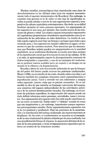 Muchos estudios antropológicos han reproducido esta clase de
descubrimientos en los últimos anos (aun sin aceptar necesariamente todo el aparato interpretativo de Bourdieu). Sin embargo, la
cuestión más general es la de saber si este tipo de significados 80ciales se puede seiialar a través de una organización espacial y temporal en la cultura capitalista contemporánea. Sin duda, no es difícil
focalizar ejemplos de estas procesos operantes. La organización de
los espacios en una casa, por ejemplo, dice mucho acerca de las relaciones de género yedad. Los ritmos espacio-temporales organizados
del capitalismo proporcionan abundantes oportunidades para la socialización de los individuas en roles distintivos. La noción de sentido común según la cual «hay un tiempo y un lugar para todo» sigue
teniendo peso, y las expectativas sociales adhieren al lugar y al momento en que las acciones ocurren. Pero mientras que los mecanismos que Bourdieu seiíala pueden ser omnipresentes en la sociedad
capitalista, no se conforman fácilmente al cuadro más bien estático
de la reproducción social que él evoca en el caso de las cabilas. AI fin
y al cabo, la modernización supone la desorganización constante de
ritmos temporales y espaciales, y una de las misiones deI modernismo es producir nuevos sentidos para un espacia y un tiempo en un
mundo de lo efimero y la fragmentación.
Bourdieu ofrece la más descarnada indicación de que la búsqueda deI poder deI dinero puede socavar las prácticas tradicionales.
Moore (1986), en su estudio de los endo, abunda sobre esta idea y asi
ilumina también las cornplejas relaciones entre espacializaciones y
reproducción sociaL Valor y sentido «no son inherentes a ningún
ardeu espacial», insiste, «sino que es preciso invocados». No es admisible la idea de que existiria un lenguaje «universal- deI espacio,
una semiótica del espacio independiente de las actividades prácticas y de los actores histáricamente situados. Sin embargo, en el contexto de prácticas específicas, la organización deI espacio puede sin
duda definir relaciones entre personas, actividades, cosas y conceptos. «La organización deI espacia entre los endo puede concebirse como un texto; en tanto tal, "habla sobre" o "elabora" estados de cosas
que son imaginarias) y, sin embargo, importantes porque representan preocupaciones sociales. Estas representaciones espaciales son
«a la vez producto y productor», Bajo las presiones de la monetización y la introducción del trabajo asalariado, las representaciones se
desplazan. En los endo, el «modernismo» se muestra en el reemplazo de la casa tradicional de planta redonda por la casa cuadrada, con
una manifestación franca de riqueza, la separación del área de la eocina de la casa principal, y otras reorganizaciones espaciales que indican un cambio de las relaciones sociales.

241

 