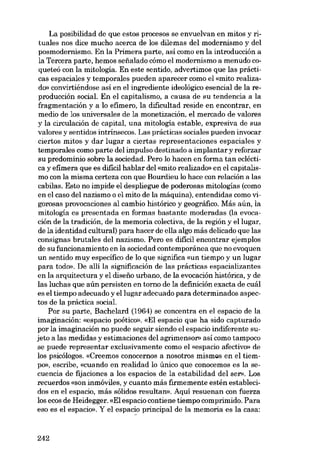 La posibilidad de que estos procesos se envuelvan en mitos y rituales nos dice mucho acerca de los dilemas deI modernismo y deI
posmodernismo. En la Primera parte, así como en la introducción a
la Tercera parte, hemos sefialado cómo el modernismo a menudo coqueteó con la mitologia. En este sentido, advertimos que las prácticas espaciales y temporales pueden aparecer como el «mito realizado» convirtiéndose asi en el ingrediente ideológico esencial de la reproducción social. En el capitalismo, a causa de su tendencia a la
fragmentación y a lo efimero, la dificultad reside en encontrar, en
medio de los universales de la monetización, el mercado de valores
y la circulación de capital, una mitologia estable, expresiva de sus
valores y sentidos intrínsecos. Las prácticas sociales pueden invocar
ciertos mitos y dar lugar a ciertas representaciones espaciales y
temporales como parte deI impulso destinado a implantar y reforzar
su predominio sobre la sociedad. Pero lo hacen en forma tan ecléctica y efimera que es dificil hablar deI «mito realizado» en el capitalismo con la misma certeza con que Bourdieu lo hace con relación a las
cabilas. Esto no impide el despliegue de poderosas mitologias (como
en el caso deI nazismo o el mito de la máquina), entendidas como vigorosas provocaciones aI cambio histórico y geográfico. Más aún, la
mitologia es presentada en formas bastante moderadas (la evocación de la tradición, de la memoria colectiva, de la región y ellugar,
de la identidad cultural) para hacer de ella algo más delicado que las
consignas brutales deI nazismo. Pero es dificil encontrar ejemplos
de su funcionamiento en la sociedad contemporánea que no evoquen
un sentido muy especifico de lo que significa «un tiempo y un lugar
para todo». De allí la significación de las prácticas espacializantes
en la arquitectura y el diseiio urbano, de la evocación histórica, y de
las luchas que aún persisten en torno de la definición exacta de cuál
es el tiempo adecuado y ellugar adecuado para determinados aspectos de la práctica social.
Por su parte, Bachelard (1964) se concentra en el espacio de la
imaginación: «espacio poético», «El espacio que ha sido capturado
por la imaginación no puede seguir siendo el espacio indiferente sujeto a las medidas y estimaciones deI agrimensor» así como tampoco
se puede representar exclusivamente como el «espacio afectivo» de
los psicólogos. «Creemos conocernos a nosotros mismos en el tiemPO)), escribe, «cuando en realidad lo único que conocemos es la secuencia de fijaciones a los espacios de la estabilidad deI ser». Los
recuerdos «son inmóviles, y cuanto más firmemente estén establecidos en el espacio, más sólidos resultam). Aqui resuenan con fuerza
los ecos de Heidegger. «EI espacio contíene tiempo comprimido. Para
eso es el espacio». Y el espacio principal de la memoria es la casa:

242

 