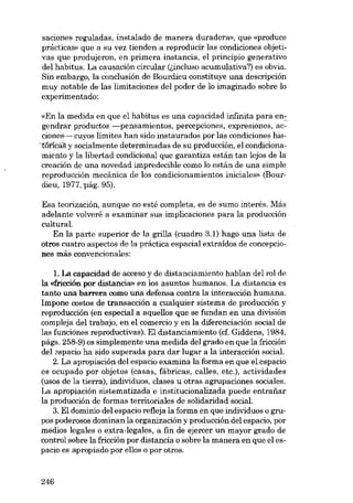 saciones reguladas, instalado de manera duradera», que «produce
prácticas» que a su vez tienden a reproducir las condiciones objetivas que produjeron, en primera instancia, el principio generativo
dei habitus. La causación circular (óneluso acumulativa?) es obvia.
Sin embargo, la conclusión de Bourdieu constituye una descripción
muy notable de las limitaciones dei poder de lo imaginado sobre lo
experimentado;
«En la medida en que el habitus es una capacidad infinita para en~
gendrar productos -pensamientos, percepciones, expresiones, acciones- cuyos limites han sido instaurados por las condiciones his-tôntà1; y socialmente determinadas de su producción, el condicionamiento y la libertad condicional que garantiza están tan lejos de la
creación de una novedad impredecible como lo están de una simple
reproducción mecánica de los condicionamientos iniciales» (Bourdieu, 1977, pág. 95).

Esa teorización, aunque no esté completa, es de sumo interés. Más
adelante volveré a examinar sus implicaciones para la produccíón
cultural.
En la parte superior de la grilla (cuadro 3.1) hago una lista de
otros cuatro aspectos de la práctica espacial extraídos de concepciones más convencionalas:
1. La capacidad de acceso y de distanciamiento hablan dei rol de
la «fricción por distancia» en los asuntos humanos. La distancia es
tanto una barrera como una defensa contra la interacción humana.
Impone costos de transacción a cualquier sistema de producción y
reproducción (en especial a aquellos que se fundan en una división
compleja dei trabajo, en el comercio y en la diferenciación social de
las funciones reproductivas). EI distanciamiento (cf. Giddens, 1984,
págs. 258-9) es simplemente una medida dei grado en que la fricción
dei aspacio ha sido superada para dar lugar a la interacción social.
2. La apropiación deI espacio examina la forma en que el espacio
es ocupado por objetos (casas, fábricas, calles, etc.), actividades
(usos de la tierra), individuas, elases u otras agrupaciones sociales.
La apropiación sistematizada e institucionalizada puede entrafiar
la producción de formas territoriales de solidaridad social.
3. EI dominio dei espacio refleja la forma en que individuas o grupos poderosos dominan la organización y producción deI espacio, por
medias legales o extra-Iegales, a fin de ejercer un mayor grado de
control sobre la fricción por distancia o sobre la manera en que el espacio es apropiado por ellos o por otros.

246

 