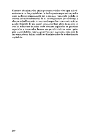 blemente abandonar las preocupaciones sociales e indagar más directamente en las propiedades de los lenguajes espacio-temporales
como medias de comunicación por sí mismos. Pero, en la medida en
que un axioma fundamental de mi investigación es que e1 tiempo y
el espacio (o ellenguaje, en este caso) no pueden comprenderse independientemente de una acción social, abordaré ahora la manera en
que las relaciones de poder están siempre implicadas en prácticas
espaciales y temporales. Lo cual nos permitirá situar estas tipologías y posibilidades más bien pasivas en el marco más dinâmico de
las concepciones deI materialismo histórico sobre la modernización
capitalista.

250

 