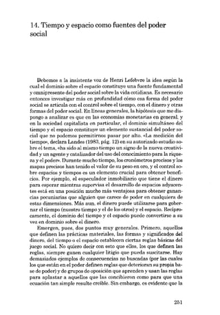 14. Tiempo y espacio como fuentes del poder
social

Debemos a la insistente voz de Henri Lefebvre la idea según la
cual el domínio sobre el espacia constituye una fuente fundamental

y omnipresente del poder social sobre la vida cotidiana. Es necesario
entonces investigar más en profundidad cómo esa forma dcl poder
social se articula con el control sobre el tiempo, con el dinero y otras
formas del poder social. En líneas generales, la hipótesis que me dispongo a analizar es que en las economías monetarias en general, y
en la sociedad capitalista en particular, el dominio simultáneo del
tiempo y el espacio constituye un elemento sustancial del poder social que no podemos permitirnos pasar por alto. «La medición deI
tiempo», declara Landes (1983, pág. 12) en su autorizado estudio sobre el tema, «ha sido al mismo tiempo un signo de la nueva creatividad y un agente y catalizador del uso del conocimiento para la riqueza y el poder», Durante mucho tiempo, los cronómetros precisos y los
mapas precisos han tenido el valor de su peso en oro, y el control sobre espacias y tiempos es un elemento crucial para obtener beneficios. Por ejemplo, el especulador inmobiliario que tiene el dinero
para esperar mientras supervisa el desarrollo de espacias adyacentes está en una posición mucho más ventajosa para obtener ganancias pecuniarias que alguien que carece de poder en cualquiera de

estas dimensiones. Más aun, el dinero puede utilizarse para gobernar el tiempo (nuestro tiempo y el de los otros) y el espacio. Reciprocamente, el dominio dei tiempo y el espacio puede convertirse a su
vez en domínio sobre el dinero.
Emergen, pues, dos puntos muy generales. Primero, aqueUos
que definen las prácticas materiales, las formas y significados del
dinero, del tiempo o el espacio establecen ciertas regIas básicas del
juego social. No quiero decir con esto que ellos, los que definen las
regIas, siempre ganen cualquier litígio que pueda suscitarse. Hay
demasiados ejemplos de consecuencias no buscadas (por las cuales
los que están en el poder definen regias que deterioran su propia base de poder) y de grupos de oposición que aprenden y usan las regIas
para aplastar a aquellos que las concibieron como para que una
ecuación tan simple resulte creíble. 8in embargo, es evidente que la

251

 