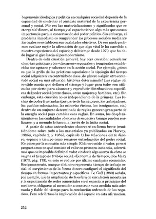 hegemonía ídeológíca y polítíca en cualquíer sociedad depende de la
capacidad de controlar el contexto material de la experiencia personal y social. Por eSQ las materializaciones y significados que se
otorganal dinero, aI tiempo y aI espacio tienen algo más que escasa
importancia para la conservación deI poder político. Sín embargo, e1
problema inrnediato es comprender los procesos sociales mediante
los cuales se establecen sus cualídades objetivas. De ese modo podemos evaluar mejor la afirmación de que algo vitalle ha sucedido a
nuestra experiencia dei espacio y dei tiempo desde 1970, que ha dado lugar ai giro hacia el posmodernismo.
Dentro de esta cuestión general, hay otra cuestíón: considerar
cómo las prácticas y los «discursos» espaciales y temporales establecidos «se agotan» y «alteran» en la acción social. Por ejemplo, i,cómo
es que la grilla de las prácticas espaciales o la tipología dei tiempo
social adquieren un contenido de clase, de género o algún otro contenido social en una situación histórica determinada? Las reglas deI
sentido común que definen el «tiempo y lugar para todo» son utilizadas por cierto para alcanzar y reproducir distribuciones específicas dei poder social (entre e1ases, entre mujeres y hornbres, etc.). Sin
embargo, esta cuestión no es independiente de la primera. Las luchas de poder frustradas (por parte de las mujeres, los trabajadores,
los pueblos colonizados, las minorias étnicas, los inmigrantes, etc.)
dentro de un conjunto determinado de regias generan gran parte de
la energia social para cambiar esas regIas. En suma, los desplazamientos en las cualídades objetivas de espacio y tiempo pueden reaIizarse, y a menudo lo hacen, a través de la lucha social.
A partir de estas antecedentes observare en forma breve (remitiéndome sobre todo a los materiales ya publicados en Harvey,
1985a, capítulo 2, y 1985b, capítulo 1) las relaciones entre dinero, espacio y tiempo como recursos entrelazados deI poder social.
Empiezo por la conexión más sirnple. EI dinero mide el valor, pera si
preguntamos en quê consiste el valor en primera instancia, advertimos que es imposiblo definir el valor sin decir algo acerca de cómo se
asigna el tiempo de trabajo social. «Economia de tiernpo», dice Marx
(1973, pág. 173), «a esto se reduce por último cualquier economia».
Recíprocamente, aunque eI dinero representa tiempo de trabajo social, el surgímiento de la forma dinero configuro el significado dei
tiernpo en formas importantes y específicas. Le Goff (1980) sefiala,
por ejemplo, que la ampliación de la esfera de circulación monetaria
y la organización de redes comerciales en eI espacio, a princípios deI
medioevo, obligaron al mercader a construir «una medida más adecuada y fiable dei tiempo para la conducción ordenada de los negocios». Pero adviértase la implicación deI espacio en esta afirrnación.

252

 