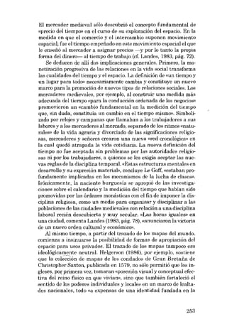 EI mercader medieval sólo descubrió el concepto fundamental de
«precio deI tiempo» en el curso de su exploración deI espacio, En la
medida en que el comercio y el intercambio suponen movimiento
espacial, fue el tiempo empenado en este movimiento espacial e1que
le enseíió aI mercader a asignar precios -y por lo tanto la propia
forma dei dinero- ai tiempo de trabajo (cf. Landes, 1983, pág. 72).
Se deducen de allí dos implicaciones generales. Primem, la monetizacián progresiva de las relaciones en la vida social transforma
las cualidades dei tiempo y el espacio. La definición de «un tiempo y
un lugar para todo» necesariamente cambia y constituye un nuevo
marco para la promoción de nuevos tipos de relaciones sociales. Los
mercaderes medievales, por ejemplo, al construir una medida más
adecuada deI tiempo «para la conducción ordenada de los negocies»
promovieron un «cambio fundamental en la medición deI tiempo
que, sin duda, constituía un cambio en el tiempo mismo». Simbolizado por relojes y campanas que llamaban a los trabajadores a sus
labores y a los mercaderes al mercado, separado de los ritmos «naturales» de la vida agraria y divorciado de las significaciones religiosas, mercaderes y sefiores crearon una nueva «red cronológica» en
la cual quedó atrapada la vida cotidiana. La nueva definición dei
tiempo no fue aceptada sin problemas por las autoridades religiosas ni por los trabajadores, a quienes se les exigia aceptar las nuevas regias de la disciplina tempora!. «Estas estructuras mentales en
desarrollo y su expresión material», concluye Le Go:ff, «estaban profundamente implicadas en los mecanismos de la lucha de clases».
Irónicamente, la naciente burguesía se apropió de las investigaciones sobre el calendario y la medición dei tiempo que habian sido
promovidas por las órdenes monásticas con el fin de imponer la disciplina religiosa, como un medio para organizar y disciplinar a las
poblaciones de las ciudades medievales con relación a una disciplina
laboral recién descubierta y muy secular. «Las horas iguales» en
una ciudad, comenta Landes (1983, pág. 78), «anunciaron la victoria
de un nuevo orden cultural y econômico».
Al mismo tiempo, a partir dei trazado de los mapas dei mundo,
comienza a insinuarse la posibilidad de formas de apropiación del
espacio para usos privados. El trazado de los mapas tampoco era
ídoológicamente neutra!. Helgerson (1986), por ejemplo, sostiene
que la colección de mapas de los condados de Gran Bretaiia de
Christopher Saxton, publicada en 1579, no sólo permitió que los ingleses, por primera vez, tomaran «posesión visual y conceptual efectiva deI reino físico en que vivían», sino que también fortaleció el
sentido de los poderes individuales y locales en un marco de lealtades nacionales, todo «a expensas de una identidad fundada en la

253

 