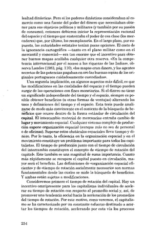 lealtad dinástica». Pero si los poderes dinásticos consideraban ai comercio como una fuente dei poder dei dinero que necesitaban obtener para sus objetivos políticos y militares (y también por su pasión
de consumo), entonces debieron iniciar la representacián racional
dei espacio y el tiempo que sustentaba el poder de esa clase (los mercaderes) que, por último, los reemplazaría. En ellargo plazo, por supuesto, las autoridades estatales tenian pocas opciones. EI costo de
la ignorancia cartográfica -tanto en el plano militar como en el
mercantil y comercial- era tan enorme que el incentivo para obtener buenos mapas acallaba cualquier otra reserva. «En la competencia internacional por el acceso a las riquezas de las Indias», observa Landes (1983, pág. 110), «los mapas eran dinero, y los agentes
secretos de las potencias pagaban en oro las buenas copias de los originales portugueses cuidadosamente custodiados».
Una segunda implicación, en algunos aspectos más dificil, es que
las modificaciones en las cualidades dei espacio y el tiempo pueden
surgir de las operaciones eon fines monetarios. Si el dinero no tiene
un significado independiente dei tiempo y el espacio, siempre es posible obtener beneficios (u otras formas de ventajas) alterando los
usos y definiciones dei tiempo y el espacio. Esta tesis puede analizarse de modo más convincente en el contexto de la búsqueda de beneficios que ocurre dentro de la forma estándar de circulación dei
capital. EI intercambio material de mercancias entrafia cambio de
lugary movimiento espacial. Cualquier sistema complejo de producción supone organización espacial (aunque más no sea de personal
o de oficinas). Superar estos obstáculos espaciales !leva tiempo y dinero.Por lo tanto, la eficiencia en la organización espacial y en el
movimiento constituye unproblema importante para todos los capitalistas. EI tiempo de producción junto con el tiempo de circulación
dei intercambio constituyen el concepto de «tiempo de rotación dei
capital». Este también es una magnitud de suma importancia. Cuanto
más rápidamente se recupere el capital puesto en circulación, mayor será el beneficio. Las definiciones de «organizacíón espacial eficiente» y de «tiernpo de rotación socialmente necesario» son normas
fundamentales desde las cuales se mide la búsqueda de beneficios.
Y ambas están sujetas a modificaciones.
Consideremos primero el tiempo de rotación dei capita!. Hay un
incentivo omnipresente para los capitalistas individuales de acelerar su tiempo de rotación con respecto al promedio social y, así, de
promover una tendencia social hacia la aceleración de los promedios
deI tiempo de rotación. Por este motivo, como veremos, el capitalismo se ha caracterizado por un constante esfuerzo destinado a acortar los tiempos de rotación, acelerando por esta vía los procesos

254

 