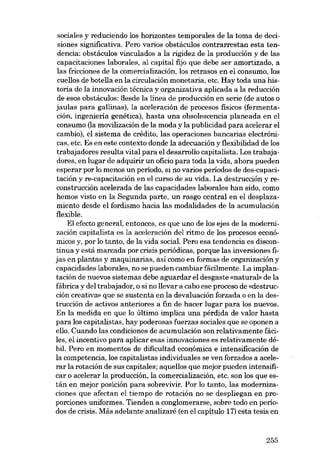 sociales y reduciendo los horizontes temporales de la toma de decisiones significativa. Pero varias obstáculos contrarrestan esta tendencia: obstáculos vinculados a la rigidez de la producción y de las
capacitaciones laborales, aI capital fijo que debe ser amortizado, a
las fricciones de la comercializacián, los retrasos en el consumo, los
cuellos de botella en la circulación monetaria, etc. Hay toda una historia de la innovación técnica y organizativa aplicada a la reducción
de esos obstáculos: desde la linea de producción en serie (de autos o
jaulas para gallinas), la aceleración de procesos fisicos (fermentación, ingeniería genética), hasta una obsolescencia planeada en el
consumo (la movilízación de la moda y la publicidad para acelerar el
cambio), el sistema de crédito, las operaciones bancarias electrónicas, etc. Es en este contexto donde la adecuación y flexibilidad de los
trabajadores resulta vital para el desarrollo capitalista. Los trabajadores, en lugar de adquirir un oficio para toda la vida, ahora pueden
esperar por lo menos un período, si no varios períodos de des-capacitación y re-capacitación en el curso de su vida. La destrucción y reconstrucción acelerada de las capacidades laborales han sido, como
hemos visto en la Segunda parte, un rasgo central en el desplazamiento desde el fordismo hacia las modalidades de la acumulación
flexible.
EI efecto general, entonces, es que uno de los ejes de la modernización capitalista es la aceleración deI ritmo de los procesos econômicos y, por lo tanto, de la vida social. Pero esa tendencia es discontinua y está marcada por crisis periódicas, porque las inversiones :fijas en plantas y maquinarias, así como en formas de organizacián y
capacidades laborales, no se pueden cambiar fácilmente. La implantación de nuevos sistemas debe aguardar el desgaste «natural» de la
fábrica y deI trabajador, o si no lIevar a cabo ese proceso de «destrucción creativa» que se sustenta en la devaluación forzada o en la destrucción de activos anteriores a fin de hacer lugar para los nuevos.
En la medida en que lo último implica una pérdida de valor hasta
para los capitalistas, hay poderosas fuerzas sociales que se oponen a
ello. Cuando las condiciones de acumulación son relativamente fáciles, el incentivo para aplicar esas innovaciones es relativamente débil. Pero en momentos de dificultad económica e intensificación de
la competencia, los capitalistas individuales se ven forzados a acelerar la rotación de sus capitales; aquellos que mejor pueden intensificar o acelerar la producción, la comercialización, etc. son los que están en mejor posición para sobrevim. Por lo tanto, las modernizaciones que afectan el tiempo de rotación no se despliegan en proporciones uniformes. Tienden a conglomerarse, sobre todo en períodos de crisis. Más adelante analizaré (en el capítulo 11) esta tesis en

255

 