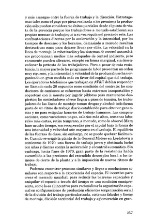 y más amargas entre la fuerza de trabajo y la dirección. Estratagemas tales como el pago por pieza realizada o los premios a la producción sólo pueden considerarse éxitos parciales desde el punto de vista de la gerencia porque los trabajadores a menudo establecen sus
propias normas de trabajo que a su vez regulan el precio de este. Las
confrontaciones directas por la aceleración y la intensidad, por los
tiempos de descanso y los horarias, demasiado a menudo resultan
destructivas como para dejarse llevar por ell:.s. La velocidad en la
linea de montaje, la robotización y los sistemas de control automáticos proporcionan medias más solapados de contraI indirecto, pero
raramente pueden alterarse, excepto en forma marginal, sin desencadenar la protesta de los trabajadores. Pero a pesar de esta resistencia, la mayor parte de los programas de labor presentan un arden
muy riguroso, y la intensidad y velocidad de la producción se han organizado en gran medida más en favor dei capital que dei trabajo.
Los operadores telefónicos que trabajan en AT&T debían responder
un llamado cada 28 segundos como condición dei contrato; los conductores de camiones se esfuerzan hasta extremos insoportables y
coquetean eon la muerte por ingerir píldoras para mantenerse despiertos; los controladores aéreos llegan a picos de tensión, los trabajadores de las líneas de montaje toman drogas y alcohol: todo forma
parte de un ritmo de trabajo diario establecido para obtener ganancias y no para estipular horarios de trabajo humanos. Las compensaciones, como vacaciones pagas, salarios más altos, semanas laborales más cortas, retiro temprano, a menudo, como lo observó Marx
hace mucho tiempo, son recuperadas por el capital bajo la forma de
una intensidad y velocidad aún mayores en el rrabajo. EI equilibrio
de las fuerzas de clase, sin embargo, no se puede quebrar fácilmente. Cuando se erigió la planta de la General Motors en Lordstown a
comienzos de 1970, una fuerza de trabajo joven y obstinada luchó
con unas y dientes contra la aceleración y el control automático. Sin
embargo, hacia fines de 1970, gran parte de la resistencia había
sucumbído a las presiones dei extendido desempleo local, a los temores de cierre de la planta y a la imposición de nuevos ritmos de
trabajo.
Podemos encontrar procesos similares y llegar a conclusiones similares con respecto a la experiencia deI espacio. El incentivo para
crear el mercado mundial, para reducir las barreras espaciales y
aniquilar el espacio a través del tiempo es una condición omnipresente, como lo es el incentivo para racionalizar la organización espacial en configuraciones de producción eficientes (organización serial
de la división dei trabajo particularizada, sistemas fabriles y líneas
de montaje, división territorial dei trabajo y aglomeración en gran-

257

 