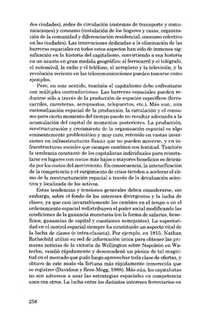 des ciudades), redes de circulación (sistemas de transporte y comunicaciones) y consumo (instalación de los hogares y casas, organización de la comunidad y diferenciacián residencial, consumo colectivo
en las ciudades). Las innovaciones dedicadas a la eliminación de las
barreras espaciales en todos estas aspectos han sido de inrnensa significación en la historia dei capitalismo, convirtiendo a esa historia
en un asunto en gran medida geográfico: el ferrocarril y el telégrafo,
el automóvil, la radio y el teléfono, el aeroplano y la televisión, y la
revolución reciente en las telecomunicaciones pueden tomarse como
ejemplos.
Pero, en este sentido, también el capitalismo debe enfrentarse
eon múltiples contradicciones. Las barreras espaciales pueden reducirse sóIo a través de la producción de espacios específicos (ferrocarriles, carreteras, aeropuertos, telepuertos, etc.). Más aun, una
racionalizacián espacial de la producción, la circulación y el consumo para cierto momento deI tiempo puede no resultar adecuada a la
acumulación del capital de momentos posteriores. La producción,
reestructuración y crecimiento de la organización espacial es algo
eminentemente problemático y muy caro, retenido en vastas inversiones en infraestructuras físicas que no pueden moverse, y en infraestructuras sociales que siempre cambian con 1entitud. También

la tendencia constante de los capitalistas individuales para reinstalarse en lugares con costos más bajos o mayores beneficios es detenida por los costos del movimiento. En consecuencia, la intensificación
de la competencia y el surgimiento de criais tienden a acelerar el ritmo de la reestructuración espacial a través de la devaluación selectiva y localizada de los activos.
Estas tendencias y tensiones generales deben considerarse, sin
embargo, sobre el fondo de los intereses divergentes y la lucha de
c1ases, ya que casi invariablemente los cambios en el tempo o en el
ordenamiento espacial redistribuyen el poder social modificando las
condiciones de la ganancia monetaria (en la forma de salarios, beneficios, ganancias de capital y cuestiones semejantes). La superioridad en el control espacial siempre ha constituido un aspecto vital de
la lucha de elases (e intra-elasista). Por ejernplo, en 1815, Nathan
Rothschild utilizó su red de información única para obtener las primeras noticias de la victoria de Wel1ington sobre Napoleón en Waterloo, vendió rápidamente y desencadenó un pánico de tal magnitud en el mercado que pudo luego aprovechar toda elase de ofertas, y
obtuvo de este modo (da fortuna más rápidamente inmerecida que
se registre» (Davidson y Rees-Mogg, 1988). Más aún, los capitalistas
no son adversos a usar las estrategias espaciales en competencia
unos con otros. La lucha entre los distintos intereses ferroviarios en

258

 