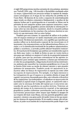 el siglo XIX proporciona muchos ejernplos de esta práctica, mientras
que Tarbe11 (1904, pág, 146) describe a Rockefe11er«inclinado sobre
un mapa y (planeando) con precisión militar la captura de instalaciones estratégicas en el mapa de las refinerias de petróleo de la
Costa Este». El dominio de las redes y espacios de comercialización
sigue siendo un objetivo corporativo fundamental, y muchas de las
ásperas luchas por la participación eu el mercado se libran con la
precisión de una campana militar para capturar territorios y espacios. La información geográfica precisa (incluida la inforrnación interna sobre las más diversas cuestiones, desde la situación política
hasta el rendimiento de las cosechas o los reclamos obreros) se convierte en una mercancía vital en estas luchas,
También por esas razones, la capacidad de influir en la producción deI espacio constituye un media importante para acrecentar el
poder social. En términos materiales, esto significa que aquellos que
pueden influir eu la distribución espacial de las inversiones en el
transporte y las comunicaciones, en las infraestructuras físicas y 80ciales, o en la distribución territorial de los poderes administrativo,
político y econômico, a menudo pueden obtener beneficios materialeso EI repertorio de fenómenos que podrían ser considerados aquí es
sin duda muy vasto y va desde la forma en que un vecino incita a
otro para que colabore en mejorar el valor de su propiedad pintando
el porche, pasa por las presiones sistemáticas de los agentes inmobiliarios para instalar agua corriente y cloacas que incrementen
el valor de sus propiedades, y llega hasta el interés de los constructores militares por exacerbar las tensiones geopolíticas (es el caso de
la Guerra Fria) como un medio de obtener mejores y más grandes
contratos de armamentos. También puede ser importante la influencia sobre las formas de representar el espacio así como sobre
los espacios de representación. Por ejemplo, si se logra convencer a
los trabajadores de que el espacio es un ámbito abierto al juego del
capital y un terreno clausurado para ellos, esto redunda en beneficio
de los capitalistas. Los trabajadores, al adjudicar un mayor poder de
movilidad al capital (véase la Segunda parte), se inclinarán más a
ceder ante la amenaza de huida del capital que si estuvieran convencidos de que los capitalistas no pueden moverse. Tomemos un
ejemplo deI campo de la representación espacial: si las amenazas
geopolíticas pueden elaborarse parcialmente con la ayuda de las
convenientes proyecciones sobre mapas (que funden la imagen de
un «imperio deI mal» como Rusia, con una posición geopolítica amenazante), entonces una gran parte deI poder recae en los que manejan las técnicas de representación. Si un cuadro o mapa vale mil palabras, el poder en el ámbito de la representación puede 11egara ser

259

 
