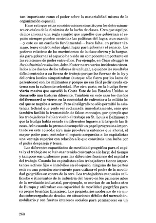 tan importante como el poder sobre la materialidad misma de la
organización espacial.
Hace rato que estas consideraciones constituyen los determinan-

tes cruciales de la dinámica de la lucha de clases. Creo que aquí podemos invocar una regla simple: que aquellos que gobiernan el es-

pacio siempre pueden controlar las políticas dei lugar, aun cuando
-y este es un corolario funrlamental- hace falta, en primer tér-

mino, tener control sobre algún lugar para gobernar el espacio. Los
poderes relativos de los movimientos de la clase obrera y la burguesia para gobernar el espacio han sido un componente importante en

las relaciones de poder entre ellos. Por ejemplo, en Class struggle in
lhe industrial revolution, John Foster narra varias incidentes vinculados a los duefios de los talleres de un lugar, a quienes les resultaba
dificil controlar a su fuerza de trabajo porque las fuerzas de la ley y
dei orden locales simpatizaban (aunque sólo fuera por los lazos de
parentesco) con los militantes y porque no era fácil pedir ayuda externa con la suficiente celeridad. Por otra parte, en la huelga ferrovíaria masíva que sacudió la Costa Este de los Estados Unidos se
desarrolló una historia diferente. También en este caso los duefios

dei ferrocarril se víeron en la necesidad de enfrentar a la milicia 10eal que se negaba a actuar. Pero el telégrafo no sólo permitió la asistencia federal que pudo ser reclamada inmediatamente, sino que

también facilitá la transmisión de falsos mensajes, por ejemplo que
los trabajadores habían vuelto ai trabajo en St. Louis o Baltimore y
que la huelga había cesado en diferentes lugares a lo largo de las líneas. Aún cuando la prensa desempefió un papel progresista impor-

tante en este episodio (era más pro-obrera entonces que ahora), el
mayor poder para controlar el espacio aseguraba a los capitalistas
una ventaja superior con relación a lo que constituía una lucha por
el poder despareja y tensa.
Las diferentes capacidades de movílídad geográfica para el capital y el trabajo no se han mantenido constantes a lo largo dei tiempo
y tampoco son uniformes para las diferentes facciones deI capital o
dei trabajo. Cuando los capitalistas o los trabajadores tienen importantes activos fijos e inmóviles en el espacio, ninguna de las partes
está en una posición conveniente para utilizar el poder de la movílídad geográfica en contra de la otra. Los trabajadores manuales calificados e itinerantes de la industria deI hierro en los primeros anos
de la revolución industrial, por ejernplo, se movían de un lado a otro
de Europa y utilizaban esa capacidad de movilidad geográfica para
su propio beneficio financiero. Los propietarios modernos de viviendas sobrecargados de deudas, en situaciones débiles dei mercado inmobiliario y con fuertes intereses sociales para permanecer en un

260

 