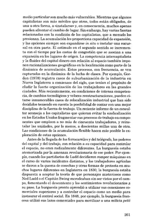 media particular son mucho más vulnerables. Mientras que algunos
capitalistas son más móviles que otros, todos están obligados, de
una li otra forma, a «instalarse» y, en consecuencia, muchos apenas
pueden afrontar el cambio de lugar. 8in embargo, hay varias facetas
relacionadas eon la condición de los capitalistas, que a menudo los
presionan. La acumulación les proporciona capacidad de expansión,
y las opciones siempre son expandirse in situ o instalar una sucursal en otra parte. El estímulo en el segundo sentido se incrementa con el tiempo por los costos de congestión que se asocian a una
expansión en los lugares de origen. La competencia intercapitalista
y la fluidez deI capital dinero con relación aI espacio también imponen racionalizaciones geográficas en la localización como parte de la
dinâmica de acumulación. Estas procesos, eon frecuencia, se ven
capturados en la dinámica de la lucha de clases. Por ejemplo, Gordon (1978) registra casos de suburbanización de la industria en
Nueva Inglaterra a comienzos deI sigla, que tenían el propósito de
eludir la fuerte organización de los trabajadores en las grandes
ciudades. Más recientemente, en condiciones de intensa competencia, de cambios tecnológicos y veloces reestructuraciones, pueden citarse innumerables casos de relocalización industrial que han sido
decididos teniendo en cuenta la posibilidad de contar con una mejor
disciplina de la fuerza de trabajo. Un reciente informe de un consultor aconseja a los capitalistas que quieran evitar la sindicalización
en los Estados Unidos fragmentar sus procesos de trabajo en componentes que empleen a no más de cincuenta trabajadores, y reinstalar las unidades, por lo menos, a doscientas millas una de otra.
Las condiciones de la acumulación flexible hacen más posible la exploración de estas opciones.
Antes de la llegada de los ferrocarriles y deI telégrafo, los poderes
deI capital y deI trabajo, con relación a su capacidad para controlar
el espacio, no eran radicalmente diferentes. La burguesía estaba
atemorizada por la amenaza revolucionaria de ese poder. Por ejempIo, cuando los partidarios de Ludd decidieron romper máquinas en
el curso de varias incidentes distintos, y los trabajadores agricolas
se dieron a la quema de cosechas y otras formas de protesta en muchos lugares diferentes en Inglaterra en 1830, la burguesia estaba
dispuesta a aceptar la teoría de que personajes misteriosos como
Ned Ludd o el Capitán 8wing merodeaban sin ser vistos por el campo, fomentando el descontento y los sentimientos revolucionarias a
su paso. La burguesía pronto aprendió a utilizar sus conexiones comerciales superiores y a controlar el espacio como un media para
instaurar el control social. En 1848, por ejemplo, la burguesia francesa utilizá sus lazos comerciales para movilizar a una milicia petit

261

 