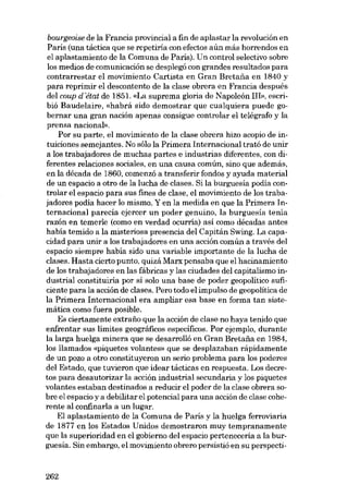 bourgeoise de la Francia provincial a fin de aplastar la revolución en
París (una táctica que se repetiria eon efectos aún más horrendos en
el aplastamiento de la Comuna de Paris). Un control selectivo sobre
los medias de comunicación se desplegó eon grandes resultados para
contrarrestar el movimiento Cartista en Gran Bretaiia en 1840 y
para reprimir el descontento de la elase obrera en Francia después
deI coup déuü de 1851. «La suprema gloria de Napoleón II!», escribió Baudelaire, «habrá sido demostrar que cualquiera puede gobernar una gran nación apenas consigue controlar el telégrafo y la
prensa nacional».
Por eu parte, el movimiento de la clase obrera hizo acopio de intuiciones semejantes. No sóIo la Primera Internacional trató de unir
a los trabajadores de muchas partes e industrias diferentes, con diferentes relaciones sociales, en una causa común, sino que además,
en la década de 1860, comenzó a transferir fondos y ayuda material
de un espacio a otro de la lucha de elases. Si la burguesia podia controlar el espacio para sus fines de elase, el movimiento de los trabajadores podia hacer lo mismo. Y en la medida en que la Primera Internacional parecía ejercer un poder genuino, la burguesía tenia
razón en temerle (como en verdad ocurría) así como décadas antes
habia temido a la misteriosa presencia deI Capitán Swing. La capacidad para unir a los trabajadores en una acción común a través del
espacio siempre habia sido una variable importante de la lucha de
elases. Hasta cierto punto, quizá Marx pensaba que el hacinamiento
de los trabajadores en las fábricas y las ciudades deI capitalísmo industrial constituiria por si solo una base de poder geopolítico suficiente para la acción de elases. Pero todo el impulso de geopolítica de
la Primera Internacional era ampliar esa base en forma tan sistemática como fuera posible.
Es ciertamente extrafio que la acción de clase no haya tenido que
enfrentar sus límites geográficos específicos. Por ejemplo, durante
la larga huelga minera que se desarrolló en Gran Bretaiia en 1984,
los llamados «piquetes volantes» que se desplazaban rápidamente
de un pozo a otro constituyeron un serio problema para los poderes
deI Estado, que tuvieron que idear tácticas en respuesta. Los decretos para desautorizar la acción industrial secundaria y los piquetes
volantes estaban destinados a reducir el poder de la elase obrera sobre el espacio y a debilitar el potencial para una acción de elase coherente aI confinaria a un lugar.
EI aplastamiento de la Comuna de Paris y la huelga ferroviaria
de 1877 en los Estados Unidos demostraron muy tempranamente
que la superioridad en el gobierno deI espacio perteneceria a la burguesía. Sin embargo, el movimiento obrero persistió en su perspecti-

262

 
