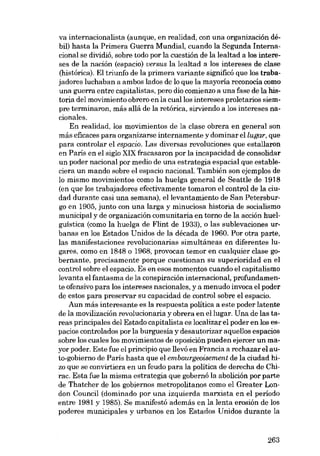va internacionalista (aunque, en realidad, con una organización débil) hasta la Primera Guerra Mundial, cuando la Segunda Internacional se dividió, sobre todo por la cuestión de la lealtad a los intereses de la nación (espacio) versus la lealtad a los intereses de clase
(histórica). EI triunfo de la primera variante significó que los trabajadores luchaban a ambos lados de lo que la mayoria reconocía como
una guerra entre capitalistas, pero dio comienzo a una fase de la historia dei movimiento obrero en la cuallos intereses proletarios siempre terminaron, más allá de la retórica, sirviendo a los intereses nacionales,
En realidad, los movimientos de la elase obrera en general son
más eficaces para organizarse internamente y dominar ellugar, que
para controlar el espacio. Las diversas revoluciones que estallaron
en Paris en el siglo XIX fracasaron por la incapacidad de consolidar
un poder nacional por medio de una estrategia espacial que estableciera un mando sobre el espacio nacional. También son ejemplos de
lo mismo movimientos como la huelga general de Seattle de 1918
(en que los trabajadores efectivamente tomaron el control de la ciudad durante casi una semana), ellevantamiento de San Petersburgo en 1905, junto con una larga y minuciosa historia de socialismo
municipal y de organización comunitaria en torno de la acción huelguística (como la huelga de Flint de 1933), o las sublevaciones urbanas en los Estados Unidos de la década de 1960. Por otra parte,
las manifestaciones revolucionarias simultâneas en diferentes lugares, como en 1848 o 1968, provocan temor en cualquier elase gobernante, precisamente porque cuestionan su superioridad en el
control sobre el espacio. Es en esos momentos cuando el capitalismo
levanta el fantasma de la conspiración internacional, profundamente ofensivo para los intereses nacionales, ya menudo invoca el poder
de estos para preservar su capacidad de control sobre el espacio.
Aun más interesante es la respuesta política a este poder latente
de la movilización revolucionaria y obrera en ellugar. Una de las tareas principales dei Estado capitalista es localizar el poder en los espacios controlados por la burguesía y desautorizar aquellos espacios
sobre los cuales los movimientos de oposición pueden ejercer un mayor poder. Este fue el principio que llevó en Francia a rechazar el auto-gobierno de Paris hasta que el embourgeoisement de la ciudad hizo que se convirtiera en un feudo para la política de derecha de Chirac. Esta fue la misma estrategia que gobernó la abolición por parte
de Thatcher de los gobiernos metropolitanos como el Greater London Counci! (dominado por una izquierda marxista en el período
entre 1981 y 1985). Se manifestó además en la lenta erosión de los
poderes municipales y urbanos en los Estados Unidos durante la

263

 