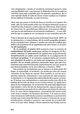 «era progresista», cuando el socialismo municipal aparecía como
una posibilidad real, y que hizo que la federalización de los poderes
estatales fuera más aceptable para los grandes capitalistas. Es en
este contexto donde la lucha de clases asume también su rol global.
Henri Lefebvre lo formula en estos términos:
«Hoy, más que nunca, la lucha de clases se inscribe en el espacio. Sin
duda, sólo esa lucha puede evitar que el espacio abstracto asuma el
contraI de todo el planeta y cubra todas las diferencias. Sólo la lucha
de clases tiene la capacidad para diferenciar, para generar diferencias que no son intrínsecas aí crecimiento económico (...) o sea, diferencias que no surgen de ese crecimiento ni son aceptables para él»,

Toda la historia de la organización territorial (véase Sack, 1987), de
la colonización y el imperialismo, deI desarrollo geográfico desigual,
de las contradicciones urbanas y rurales así como deI conflicto geopolítico da testimonio de la importancia de estas luchas en la historia deI capitalismo.
Si, en realidad, el espacio debe pensarse como un sistema de
<<contenedores» deI poder social (para utilizar las imágenes de Foucault), entonces la acumulación de capital está constantemente
deconstruyendo ese poder social mediante la re-configuración de
sus bases geográficas. Y, aI contrario, cualquier lucha por reconstituir relaciones de poder es una lucha por reorganizar sus bases espaciales. En ese sentido, podemos com prender mejcr «por qué el capitalismo está reterritorializando constantemente con una mano lo
que desterritorializa con la otra» (Deleuze y Guattari, 1984).
Son muchos los movimientos que se oponen a la destrucción deI
hogar, la comunidad, el territorio y la nación por obra deI avance
constante de los flujos de capital. Pero también lo son los movimientos contra las restricciones a una expresión de valor puramente monetaria y a la organización sistematizada deI espacio y el tiempo. E incluso, esos movimientos se extienden mucho más allá de los
ámbitos de la lucha de clases en un sentido estricto. La rígida disciplina de los cronogramas, de los derechos de propiedad rigidamente
organizados y otras formas de determinación espacial genera amplias resistencias por parte de los individuos que tratan de colocarse
fuera de estos limites hegemónicos, exactamente del mismo modo
como otros se niegan a la disciplina deI dinera. Y de tanto en tanto,
estas resistencias individuales pueden consolidarse en movimientos
sociales que tienen como fin liberar el espacio y el tiempo de sus materializaciones actuales y construir una especie de sociedad diferente en la que valor, tiempo y dinero aparecen bajo formas nuevas

264

 