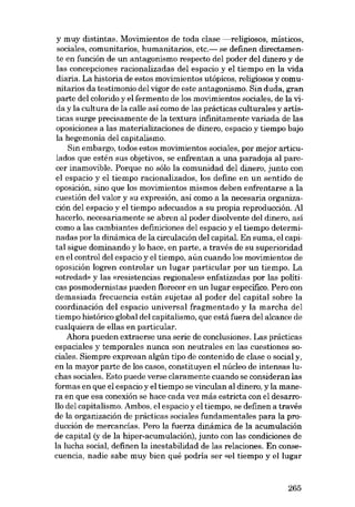 y muy distintas. Movimientos de toda clase -religiosos, místicos,
sociales, comuuitarios, humanitários, etc.- se definen directamente en función de un antagonismo respecto del poder dcl dinero y de
las concepciones racionalizadas del espacio y el tiempo en la vida
diaria. La historia de estos movimientos utópicos, religiosos y comunitarios da testimonio del vigor de este antagonismo. Sin duda, gran
parte del colorido y el fermento de los movimientos sociales, de la vida y la cultura de la calIe asi como de las prácticas culturales y artísticas surge precisamente de la textura infinitamente variada de las
oposiciones a las materializaciones de dinero, espacio y tiempo bajo
la hegemonia deI capitalismo.
Sin embargo, todos estos movimientos sociales, por mejor articulados que estén sus objetivos, se enfrentan a una paradoja al parecer inamovible. Porque no sólo la comunidad dcl dinero, junto con
el espacio y el tiempo racionalizados, los define en un sentido de
oposición, sino que los movimientos mismos deben enfrentarse a la
cuestión del valor y su expresión, así como a la necesaria organización del espacio y el tiempo adecuados a su propia reproducción. AI
hacerlo, necesariamente se abren al poder disolvente del dinero, así
como a las cambiantes definiciones del espacio y el tiempo determinadas por la dinámica de la circulación del capital. En suma, el capital sigue dominando y lo hace, en parte, a través de su superioridad
en el control deI espacio y el tiempo, aún cuando los movimientos de
oposición logren controlar un lugar particular por un tiempo. La
«otredad- y las «resistencias regionales» enfatizadas por las políticas posmodernistas pueden florecer en un lugar específico. Pera con
demasiada frecuencia están sujetas al poder del capital sobre la
coordinación del espacio universal fragmentado y la marcha deI
tiempo histórico global del capitalismo, que está fuera deI alcance de
cualquiera de elIas en particular.
Ahora pueden extraerse una serie de conclusiones. Las prácticas
espaciales y temporales nunca son neutrales en las cuestiones sociales. Siempre expresan algún tipo de contenido de clase o social y,
en la mayor parte de los casos, constituyen el núcleo de intensas luchas sociales. Esto puede verse claramente cuando se consideran las
formas en que el espacio y el tiempo se vinculan al dinero, y la manera en que esa conexión se hace cada vez más estricta con e1 desarro110 del capitalismo. Ambos, el espacio y el tiempo, se definen a través
de la organización de prácticas sociales fundamentales para la producción de mercancÍas. Pero la fuerza dinámica de la acumulación
de capital (y de la hiper-acumulación), junto con las condiciones de
la lucha social, definen la inestabilidad de las relaciones. En consecuencia, nadie sabe muy bien quê podría ser «el tiempo yel1ugar

265

 