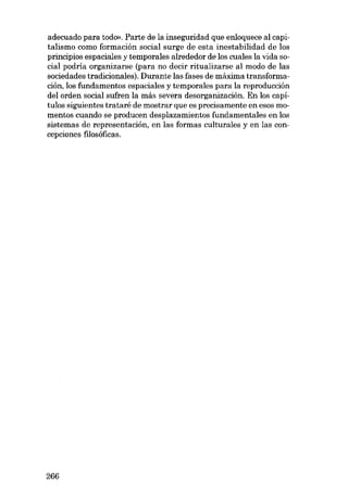 adecuado para todo». Parte de la inseguridad que enloquece al capitalismo como formación social surge de esta inestabilidad de los
principios espaciales y temporales alrededor de los cuales la vida social podría organizarse (para no decir ritualizarse al modo de las
sociedades tradicionales). Durante las fases de máxima transformación, los fundamentos espaciales y temporales para la reproducción
del orden social sufren la más severa desorganización. En los capitulos siguientes trataré de mostrar que es precisamente en e80B momentos cuando se producen desplazamientos fundamentales en los
sistemas de representacián, en las formas culturales y en las concepciones filosóficas.

266

 