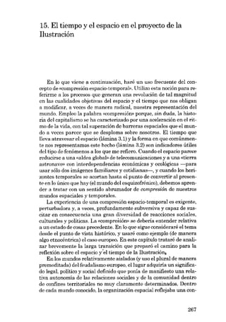 15. EI tiempo y el espacio en el proyecto de la
Ilustración

Eu lo que viene a continuación, harê un uso frecuente del concepto de «compresión espacio-temporal». Utilizo esta noción para referirme a los procesos que generan una revolución de tal magnitud
en las cualidades objetivas deI espacio y el tiempo que nos obligan
a modificar, a veces de manera radical, nuestra representación deI
mundo. Empleo la palabra «compresión- porque, sin duda, la historia del capitalismo se ha caracterizado por una aceleración en el ritmo de la vida, eon tal superación de barraras espaciales que el mundo a veces parece que se desploma sobre nosotros. EI tiempo que
lleva atravesar el espacio (lâmina 3.1) y la forma en que comúnmente nos representamos este hecho (lâmina 3.2) son indicadores útiles
deI tipo de fenómenos a los que me refiero. Cuando el espacio parece
reducirse a una «aldea global» de telecomunicaciones y a una «tierra
astronave» eon interdependencias econômicas y ecológicas -para
usar sólo dos imâgenes familiares y cotidianas-, y cuando los horizontes temporales se acortan hasta el punto de convertir aI presente en lo único que hay (el mundo deI esquizofrénico), debemos aprender a tratar eon un sentido abrumador de compresión de nuestros
mundos espaciales y temporales.
La experiencia de una compresión espacio-temporal es exigente,
perturbadora y, a veces, profundamente subversiva y capaz de suscitar en consecuencia una gran diversidad de reacciones sociales,
culturales y políticas. La «compresión» se debería entender relativa
a un estado de cosas precedente. En lo que sigue consideraré el tema
desde el punto de vista histórico, y usaré como ejemplo (de manera
algo etnocéntrica) el caso europeo, En este capítulo trataré de analizar brevemente la larga transición que preparó el camino para la
reflexión sobre el espacio yel tiempo de la Ilustración,
En los mundos relativamente aislados (y uso el plural de manera
premeditada) deI feudalismo europeo, ellugar adquiria un significado legal, politico y social definido que ponía de manifiesto una relativa autonomia de las relaciones sociales y de la comunidad dentro
de confines territoriales no muy claramente determinados. Dentro
de cada mundo conocido, la organización espacial reflejaba una con-

267

 