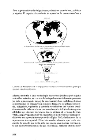 fusa superposición de obligaciones y derechos económicos, politicos
y legales. EI espacio circundante se apresaba de manera confusa y
]é>OO·lRMI

La mejo" wh:id"d p...,rn"dio I'"ra 10.< coche._ lirnr!M por cnballo>< y jo,
era d~ 10 milla" por hora

I.. s

h'>IIH)t()rn~

b~l·co.'

de vela

ele ,-apor vi"jalJan a un promedio de 6" mil)", por hora. y 10<barco.,
de '-apor, a ;36milJas por hora

fU
""'T ' ' "7

m,"""" o,'"~

',,",,6" d,

W()O·l~G!J

'<w'

Avi»ciún d" turbina. "O(l·'(J(J mi1la._ por hoca

Lâmina 3.1 EI mapamundi se empequeiiece con. las uuiovocionee de/transporte que
eanulcui espacio con tiempon.

además remitía a una cosmología misteriosa poblada por alguna
autoridad exterior, se tratara de huéspedes celestiales o de personajes más siniestros deI mito y la imaginación. Las cualidades finitas
concentradas en ellugar (un complejo territorio de interdependencia, obligación, vigilancia y control) respaldaban las rutinas tradicionales de la vida cotidiana instauradas en la infinitud e incognoscibilidad dei «tiempo duradero» (para utilizar el término de Gurvitch). EI parroquialismo y la superstición medievales se correspondían eon una aproximación «psico-fisiológica fácil y hedonista» de la
representación espacial. EI artista medieval «creia que podia dar
cuenta de aquello que tenía ante sus ojos de una manera convincente con la representación de lo que se sentía al caminar libremente y

268

 