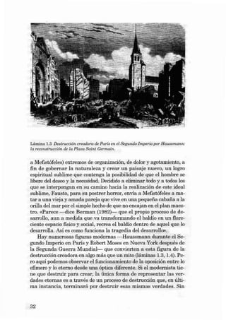 Lámina 1.3 Destruccí ón creadora de Paris en el Segundo Impe rio por Haussmann:
la reconslru cción de la Plaza Sa int Germain.

a Mefist áfeles) extremos de organizaci ón, de dolor y agot amiento, a
fin de gobe rnar la naturaleza y crear un pai saje nu evo, un logro
espiritual su blime que contenga la posibilidad de que el hombre se
libere deI deseo y la necesidad . Decidido a eliminar todo y a todos los
que se interpongan en su cami no hacia la reali zacián de este ideal
sublime, Fausto, para su postrer horror , envía a Mefistáfeles a matar a una víeja y a mada pareja que víve en una pequena cabana a la
orill a deI mar por el sim ple hecho de que no encajan en el plan maestro. «Parece -dice Ber man (1982)- que el propio proceso de desarrallo, au n a medida que va transformando el baldio en un floreciente esp acio físico y social , recr ea el baldio dentro de aquel qu e lo
desarralla . Así es como fun ciona la tragedia deI desarrollo» .
Hay numerosas figuras modernas - Haussmann durante el Segundo Imperio en Paris y Robert Moses en Nueva York despu és de
la Se gu nda Gue rra Mundial- que convíerten a esta figu ra de la
destrucci ón crea dora en algo más que un mito (Iáminas 1.3, lA). Pero aquí podemos observar el fun cionamiento de la oposici ón entre lo
efímero y lo eterno desde una óptica difer en te. Si el modernísta tiene que destruir para ere ar, la única forma de representar las verdades eternas es a tr avés de un pr oceso de destruceián qu e, en última ins tancia , termin ará por destruir esas mismas verdades. Sin

32

 