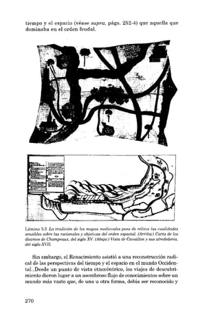 tiempo y el espacio (véase supra, págs. 252-4) que aquella que
dominaba en el orden feudal.

Lámina 3.3 La tradición de los mapas medievales pane de relieve las cualidades
sensibles sobre las racionales y objetivas del orden espacial. (Arriba:) Carta de los
diezmos de Champeaux, del sigla XV (Abajo:) Vista de Cavaillon Y SUB alrededores,
del sigla XVII.

Sin embargo, e1 Renacimiento asistió a una reconstrucción radical de las perspectivas deI tiempo y el espacio en el mundo Occidental..Desde un punto de vista etnocéntrico, los viajes de descubrimiento dieron lugar a un asombroso flujo de conocimientos sobre un
mundo más vasto que, de una li otra forma, debía ser reconocido y

270

 