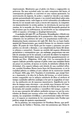 representado. Mostraron que el globo era finito y cognoscible en
potencia. En una sociedad cada vez más consciente del lucro, el
conocimiento geográfico se convirtió en una valiosa mercancia, La
acumulación de riqueza, de poder y capital se vinculó a un conocimiento personalizado deI espacio y un control individual sobre este.
Por esa misma razón, cada lugar se volvió vulnerable a la influencia
directa de ese mundo más vasto a través deI comercio, la competencia intraterritorial, la acción militar, la circulación de nuevas mercancias, de la moneda, etc. Pera en virtud deI desarrollo gradual de
los procesos que la conformaron, la revolución en las concepciones
sobre el espacio y el tiempo se desplegó lentamente.
A mediados deI sigla XV, en Florencia, Brunelleschi y Alberti concibieron regIas fundamentales de la perspectiva: ellas rompían radicalmente con las prácticas deI arte y la arquitectura medievales, y
dominarían hasta comienzos deI sigla XX. Este fue un logro fundamentaI deI Renacimiento, que modeló formas de ver durante cuatro
siglas. EI punto de vista fijado por los mapas y pinturas con perspectiva «es elevado y distante, y cae completamente fuera deI alcance plástico o sensorial», Genera un sentido deI espacia «friamente
geométrico) y «sistemático» que, sin embargo, proporciona «un sentido de armonía con la ley natural, y así pane de relieve la responsabilidad moral deI hombre dentro deI universo geométricamente ordenado por Dias (Edgerton, 1976, pág. 114). La concepción de un
espacio inifinito permitía apresar el globo como una totaJidad finita
sin poner en cuestión, ai menos en teoría, la sabiduría infinita de la
divinidad. «Un espacio infinito está dotado de una cualidad infinita», escribió Giordano Bruno hacia fines deI Renacimiento, «y en la
cualidad infinita se celebra el acto infinito de la existencía» (citado
en Kostof, 1985, pág. 537). También el cronómetro, que otorgó fuerza y dimensíón a la ídea de la flecha deI tíempo, se volvió teóricamente compatible con la ínfiníta sabíduría de Díos aI atríbuír aI
tíempo cualidades infinitas análogas a las que se asígnaban ai espacio. La atribución era de inmensa importancia. Significaba que la
ídea de tíempo como «devenir» -un sentído muy humano deI tíempo que tambíén está contenído en la ídea de la flecha deI tíempo- se
divorcíaba deI sentído analítíco y «científico- deI tíempo, sustentado en una concepcíón deI infinito preferida (aunque no por las autorídades de Roma) por razones sobre todo relígiosas. En el Renacímiento, las acepciones científicas y presuntamente reales deI tiempo y el espacio se separaron de las concepciones más fluidas que
podrían surgir de manera experimental.
En la práctíca, las concepcíones de Gíordano Bruno, que prefiguraron las de Galileo y Newton, eran tan panteístas que Roma lo

271

 