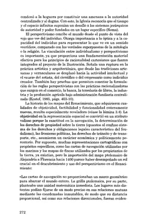 condenó a la hoguera por constituir una amenaza a la autoridad
centralizada y aI dogma. Con esto, la Iglesia reconocia que el tiempo
y eI espacio infrnitos suponían un desafio a los sistemas jerárquicos
de autoridad y poder fundados en un lugar específico (Roma).
EI perspectivismo concibe el mundo desde el punto de vista deI
«ojo que ve» deI individuo. Otorga importancia a la óptica y a la capacidad deI individuo para representar lo que ve en un sentido
«verídico», comparado con las verdades superpuestas de la mitologia
o la religíón. La vinculación entre individualismo y perspectivismo
es importante, ya que proporciona una fundamentación material
efectiva para los principios de racionalidad cartesianos que fueron
integrados aI proyecto de la Ilustración. Sefiala una ruptura en la
práctica artística y arquitectónica, que desde las tradiciones artesanas y vernaculares se desplazó hacia la actividad intelectual y
el «aura» deI artista, deI científico o deI empresario como individuo
creador. También hay pruebas que permiten conectar la formulación de las regIas perspectivistas con las prácticas racionalizadoras
que surgen en el comercio, la banca, la teneduria de libros, la industria y la producción agrícola bajo administración fundiaria centralizada (Kostof, 1985, págs. 403-10).
La historia de los mapas deI Renacimiento, que adquirieron cualidades de objetividad, factibilidad y funcionalidad enteramente
nuevas, resulta especialmente reveladora (véase la lámina 3.4). La
objetividad en la representación espacial se convirtió en un atributo
valioso porque la exactitud en la navegación, la determinación de
los derechos de propiedad sobre la tierra (opuestos aI confuso sistema de los derechos y obligaciones legales característico deI feudalismo), las fronteras políticas, los derechos de tránsito y de transporte, etc., asumieron un carácter económica y políticamente perentorio. Por supuesto, muchas representaciones cartográficas con
propósitos específicos, como las cartas de navegación utilizadas por
los marinos y los mapas de fincas utilizados por los propietarios de
la tierra, ya existían, pero la importación deI mapa ptolemaico de
Alejandria a Florencia hacia 1400 parece haber desempenado un rol
crucial en el descubrimiento y uso deI perspectivismo en el Renacimiento:
«Las cartas de navegación no proporcionaban un marco geométrico
para abarcar el mundo entero. La grilla ptolemaica, por su parte,
planteaba una unidad matemática inmediata. Los lugares más distantes podían fijarse de un modo preciso en sus relaciones mutuas
mediante las coordenadas inmutables, de modo que su distancia
proporcional, así como sus relaciones direccionales, fueran eviden-

272

 