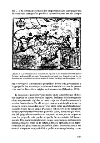 tes (...) EI sistema ptolemaico les proporcionó a los florentinos una
herramienta cartográfica perfecta, extensible para reunir, compa-

Lámina 3.4 EI ordenamiento racional deI espacio en los mapas renacentistas de
Inglaterra desempená un papel importante para afirmar la posición de los individuos con relación aI territorio: mapa de la Isla de Wight de John Speed, 1616.

rar y corregir el conocimiento geográfico. Sobre todo, proporcionó a
la geografia los mismos principias estéticos de la armonía geomé-

trica que los florentinos exigían de todo su arte» (Edgerton, 1976).

EI nexo con el perspectivismo reside en lo siguiente: que ai disefiar la grilla en la que coloca los lugares, Ptolomeo había imaginado
cómo se apareceria el globo, en tanto conjunto, alojo humano que lo
miraba desde afuera. De alli surgen una serie de implicaciones. La
primera es una capacidad para ver el globo como una totalidad cognoscible. Como dijo el propio Ptolomeo, «el objetivo de la corografia
es tratar por separado con una parte deI todo», mientras que «la tarea del geógrafo es examinar el conjunto en SUB justas proporciones». La geografia más que la corografia fue una misión deI Renacimiento. Una segunda implicacián es que los principias matemáticos
podian aplicarse, como en la óptica, a todo el problema de la representación deI globo sobre una superficie plana. En consecuencia, era
como si e1 espacio, aunque infinito, pudiera ser conquistado y conte-

273

 
