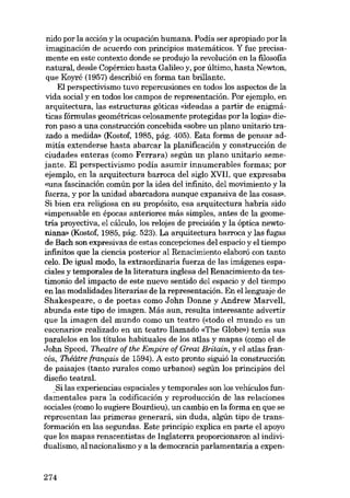 nido por la acción y la ocupación humana. Podía ser apropiado por la
imaginación de acuerdo eon principias matemáticos. Y fue precisamente en este contexto donde se produjo la revolución en la filosofia
natural, desde Copérnico hasta Galileo y, por último, hasta Newton,
que Koyré (1957) describió en forma tan brillante.
EI perspectivismo tuvo repercusiones en todos los aspectos de la
vida social y en todos los campos de representación. Por ejemplo, en
arquitectura, las estructuras góticas «ideadas a partir de enigmáticas fórmulas geométricas celosamente protegidas por la logia- díeron paso a una construcción concebida «sobre un plano unitario trazado a medida- (Kostof, 1985, pág. 405). Esta forma de pensar admitía extenderse hasta abarcar la planificación y construcción de
ciudades enteras (como Ferrara) según un plano unitario semejante. EI perspectivismo podía asumir innumerables formas; por
ejernplo, en la arquitectura barroca dei siglo XVII, que expresaba
«una fascinación común por la idea dei infinito, dei movimiento y la
fuerza, y por la unidad abarcadora aunque expansiva de las cosas».
Si bien era religiosa en su propósito, esa arquitectura habria sido
«imponsable en épocas anteriores más simples, antes de la geometria proyectiva, el cálculo, los relojes de precisión y la óptica newtoníana- (Kostof, 1985, pág. 523). La arquitectura barroca y las fugas
de Bach son expresivas de estas concepciones deI espacio y el tiempo
infinitos que la ciencia posterior ai Renacimiento elaboró con tanto
ceio. De igual modo, la extraordínaria fuerza de las imágenes espaciales y temporales de la literatura inglesa dei Renacimiento da testimonio dei impacto de este nuevo sentido dei espacio y dei tiempo
en las modalidades literarias de la representación. En ellenguaje de
Shakespeare, o de poetas como J ohn Donne y Andrew Marvell,
abunda este tipo de imagen. Más aun, resulta interesante advertir
que la imagen dei mundo como un teatro (etodo el mundo es un
escenario» realizado en un teatro llamado «The Globe») tenia sus
paralelos en los títulos habituales de los atlas y mapas (como el de
John Speed, Theatre of the Empire of Great Britain, y el atlas francés, Théâtre français de 1594). A esto pronto siguió la construcción
de paisajes (tanto rurales COmo urbanos) según los principios dei
disefio teatral.
_Silas experiencias espaciales y temporales son los vehículos fundamentales para la codificación y reproducción de las relaciones
sociales (como lo sugiere Bourdieu), un cambio en la forma en que se
representan las primeras generará, sin duda, algún tipo de transformación en las segundas. Este principio explica en parte el apoyo
que los mapas renacentistas de Inglaterra proporcionaron ai indívidualismo, al nacionalismo y a la democracia parlamentaria a expen-

274

 