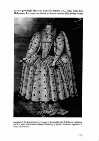 sas del privilegio dinástico (véase la lá min a 3.5). Pera, como dice
Helgerson , los map a s ta mbién podía n funcionar fácilme nte «como

Lámina 3.5 La dinastia vers us el mapa: el Retrato Di tch ley de la Reina Isabel que
realza el poder de la dinastia sobre el individuo y la nacíón ta l como los representa el
mapa

renaceruista.

275

 
