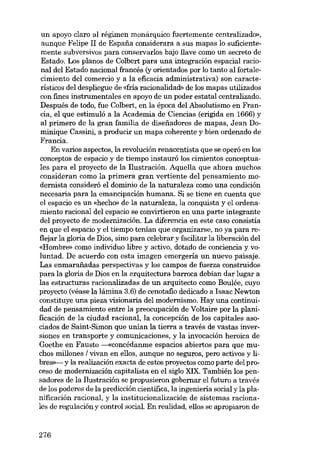 un apoyo claro aI régimen monárquico fuertemente centralizado»,
aunque Felipe II de Espana considerara a sus mapas lo suficientemente subversivos para conservarlos bajo llave como un secreto de
Estado. Los planos de Colbert para una integración espacial racional del Estado nacional francés (y orientados por lo tanto al fortalecimiento del comercio y a la eficacia administrativa) son característicos del despliegue de «fria racionalidad» de los mapas utilizados
con fines instrumentales en apoyo de un poder estatal centralizado.
Después de todo, fue Colbert, en la época del Absolutismo en Francia, el que estimuló a la Academia de Ciencias (erigida en 1666) y
al primero de la gran familia de disefiadores de mapas, Jean Dominique Cassini, a producir un mapa coherente y bien ordenado de
Francia.
En varios aspectos, la revolución renacentista que se operó en los
conceptos de espacio y de tiempo instauró los cimientos conceptuales para el proyecto de la Ilustración. Aquolla que ahora muchos
consideran como la primera gran vertiente del pensamiento modernista considerá el dominio de la naturaleza como una condición
necesaria para la emancipación humana. Si se tiene en cuenta que
el espacio es un «hecho» de la naturaleza, la conquista y el ordenamiento racional del espacio se convirtieron en una parte integrante
del proyecto de modernización. La diferencia en este caso consistía
en que el espacio y el tiempo tenían que organizarse, no ya para reflejar la gloria de Dios, sino para celebrar y facilitar la liberación deI
«Hombre» como individuo libre y activo, dotado de conciencia y voluntad. De acuerdo con esta imagen emergería un nuevo paisaje.
Las enmarafiadas perspectivas y los campos de fuerza construidos
para la gloría de Dios en la arquitectura barroca debían dar lugar a
las estructuras racionalizadas de un arquitecto como Boulée, cuyo
proyecto (véase la lámina 3.6) de cenotafio dedicado a Isaac Newton
constituye una pieza visionaria deI modernismo. Hay una continuidad de pensamiento entre la preocupación de Voltaire por la planificación de la ciudad racional, la concepción de los capitales asociados de Saint-Simon que unían la tierra a través de vastas inversiones en transporte y comunicaciones, y la invocación heroica de
Goethe en Fausto ---«concédanme espacios abiertos para que muchos millones I vivan en ellos, aunque no seguros, pero activos y libres>>- y la realización exacta de estas proyectos como parte del proceso de modernización capitalista en el siglo XIX. También los pensadores de la Ilustración se propusieron gobemar el futuro a través
de los poderes de la predicción científica, la ingeniería social y la planificación racional, y la institucionalización de sistemas racionales de regulación y control social. En realidad, e110s se apropiaron de

276

 