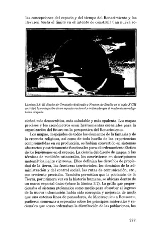 las concepciones deI espacio y deI tiempo deI Renacimiento y las
llevaron hasta el límite eu el intento de construir una nueva 80-

Lémina 3.6 EI diseiio de Cenatcfio dedicado a Newton de Boulée en el sigla XVIII
anticipó la concepción de un espacio racional y ordenado que el modernismo adoptaría después.

ciedad más democrática, más saludable y más opulenta. Los mapas
precisos y los cronómetros eran herramientas esenciales para la
organización deI futuro en la perspectiva deI Renacimiento.
Los mapas, despojados de todos los elementos de la fantasia y de
la creencia religíosa, así como de toda huella de las experiencias
comprometidas en su producción, se habían convertido en sistemas
abstractos y estrictamente funcionales para el ordenamiento fáctico
de los fenómenos en el espacio. La ciencia deI disefio de mapas, y las
técnicas de medición catastrales, los convirtieron en descripciones
matemáticamente rigurosas. ElIos definían los derechos de propiedad de la tierra, las fronteras territoriales, los dominios de la administración y del control social, las rutas de comunicación, etc.,
con creciente precisión. También permitian que la población de la
Tierra, por primera vez en la historia humana, se ubicara dentro de
un marco espacial único (véase la lámina 3.7). La grilla que proporcionaba el sistema ptolemaico como medio para absorber el ingreso
de la nueva información había sido corregída y mejorada de modo
que una extensa línea de pensadores, de Montesquieu a Rousseau,
pudieron comenzar a especular sobre los principias materiales y racionales que acaso ordenaban la distribución de las poblaciones, las

277

 