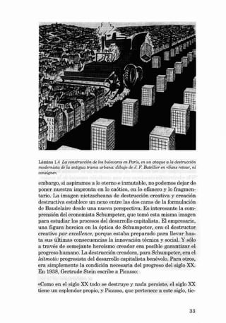 Lámina 1.4 La construcción de los buleva res en Parte, en un ataq ue a la destrucción
modernista de la antigua tra ma urbana: di bujo de J. F. Ba tellier en «Sane retour, ni
consigne".

embargo, si aspiramos a lo eterno e inmutable, no podemos dejar de
poner nuestra impronta en lo caótico, en lo efímero y lo fragmentaria. La imagen nietzscheana de destrucción creativa y creación
destructiva establece un nexo entre las dos caras de la formulación
de Baudelaire desde una nueva perspectiva. Es interesante la comprensión del economista Schumpeter, que tomó esta misma imagen
para estudiar los procesos deI desarrcllo capitalista. EI empresario,
una figura heroica en la óptica de Schumpeter, era el destructor
creativo par excellence, porque estaba preparado para llevar hasta sus últimas consecuencias la innovación técnica y social. Y sólo
a través de semejante h eroísmo creador era posible garantizar el
progreso humano. La destrucción creadora, para Schumpeter, era el
leitmotiu progresista deI desarrollo capitalist a benévolo. Para otros,
era simplemente la condición necesaria deI progreso deI siglo XX.
En 1938 , Gertrude Stein escribe a Picas so:

«Como en el sigla XX todo se destruye y nada persiste, el siglo XX
tien e un esplendor propio , y Picasso, que pertenece a este siglo, tie-

33

 