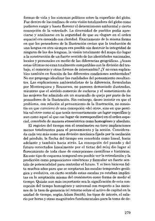 formas de vida y los sistemas políticos sobre la superficie deI globo.
Fue dentro de los confines de esta visión totalizadora deI globo como
pudieron surgir y hasta florecer el determinismo ambiental y cierta
concepción de la «otredad». La diversidad de pueblos podia apreciarse y analizarse en la seguridad de que su «lugar» en el arden
espacial era conocido con claridad. Exactamente de la misma forma

en que los pensadores de la I1ustración creian que la traducción de
una lengua en otra siempre era posible sin destruir la integridad de
ninguna de las dos lenguas, la visión totalízante deI mapa dio lugar
a la construcción de un fuerte sentido de las identidades nacionales,
locales y personales en medio de las diferencias geográficas. i,Acaso
estas últimas no eran totalmente compatibles con la división deI trahaja, el comercio y otras formas de intercambio? i..Y no eran explicables también en función de las diferentes condiciones ambientales?
No me propongo idealizar las cualidades deI pensamiento resultantes. Las explicaciones ambientalistas de la diferencia, formuladas
por Montesquieu y Rousseau, no parecen demasiado ilustradas,
mientras que el sórdido comercio de esclavos y el sometimiento de
las mujeres fue admitido sin un murmullo de queja por. parte de los
pensadores de la Ilustración. Sin embargo, deseo insistir en que el
problema, con relación aI pensamiento de la Ilustración, no consistía en que careciera de una concepción «del otro», sino en que percibía «al otro- como aI que terna necesariamente un lugar específico (y
aun como aquel aI que ese lugar <de correspondia») en el orden espacial, concebido de manera etnocéntrica como homogêneo y absoluto.

EI registro deI tiempo con el cronómetro no tuvo implicaciones
menos totalizantes para el pensamiento y la acción. Considerada cada vez más como una división mecânica fijada por la oscilación

deI pêndulo, la flecha deI tiempo era concebida como lineal, hacia
adelante y tambiên hacia atrás. La concepción deI pasado y deI
futuro conectados linealmente por el tictac deI reloj dio lugar aI
florecimiento de toda clase de concepciones científicas e históricas.

En este tipo de esquema temporal era posible ver la retrodicción y la
predicción como proposiciones simétricas y formular un fuerte sen-

tido de potencialídad para controlar el futuro. Y si bien hicieron falta muchos anos para que se aceptaran las escalas temporales geoló-

gica yevolutiva, en cierto sentido estas escalas ya estaban implícitas en la aceptación misma del cronómetro como forma de medir el
tiempo. Quizás aun más importante sea la significación de esta concepción del tiempo homogéneo y universal con respecto a las nocio-

nes de la tasa de ganancia (el retorno sobre el activo de capital en la
unidad de tiempo, según Adam Smith), los tipos de interés, el salario por horas y otras magnitudes fundamentales para la toma de de-

279

 