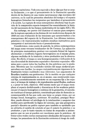 cisiones capitalistas. Todo esto equivale a decir algo que hoy se acepta facilmente, y es que el pensamiento de la l1ustración operaba
dentro de los limites de una visión «newtoniana» algo mecánica deI
universo, en la cuallos presuntos absolutos del tiempo y el espacio
homogéneo formaban los recipientes que limitaban e1 pensamiento

y la acción. La ruptura de estas concepciones absolutas bajo la presión de la compresión espacio-temporal fue esencialmente la historia del nacimiento de las formas modernistas de los siglos XIX y XX.
Sin embargo, me parece útil iluminar e1 camino para comprender la ruptura operada en las formas de ver modernistas después de
1848 con una evaluación de las tensiones que caracterizaban a las
concepciones deI espacio de la Ilustración. Los dilemas teóricos,
prácticos y de representacián también resultan instructivos para
interpretar e1 movimiento hacia e1 posmodernismo.
Consideremos, como punto de partida, la crítica contemporânea
deI mapa como «recurso totalizante» de De Certeau. La aplicación
de principias matemáticos produce «un conjunto formal de lugares
abstractos» y «confronta lugares heterogéneos en el mismo plano,
algunos recibidos de la tradición y otros producidos por la observación». En efecto.iel mapa es una homogeneizacián y reificación de la
rica diversidad de itinerarios espaciales e historias espaciales. «Elimina poco a POCO)) todas las huellas de <das prácticas que lo producen». Mientras que las cualidades táctiles del mapa medieval preservaban esas huellas, los mapas matemáticamente rigurosos de la
l1ustración tenian cualidades muy diferentes. Los argumentos de
Bourdieu también son pertinentes. En la medida en que cualquier
sistema de representacián es, en sí mismo, una construccián espacial fija, automáticamente convierte en un esquema fijo a los espacios y al tiempo de trabajo y de reproducción social fluidos, confusos
y, a pesar de todo, objetivos. «Del mismo modo que el mapa reemplaza al espacio deshilvanado y discontinuo de los senderos prácticos por el espacio homogéneo y continuo de la geometria, el calendario sustituye el tiempo práctico, constituido por islas de duración inconmensurable de las que cada una tiene su propio ritmo, por un
tiempo lineal, homogêneo, continuo». El analista, prosigue Bourdieu, puede obtener «el privilegio de la totalización» y asegurar «los
medios para aprehender la lógica del sistema, que una perspectiva
parcial o discreta no podria captar» pero también es «probable que
no advierta el cambio de estatuto aI que él somete la práctica y su
producto», y por lo tanto «insista en tratar de responder a interrogantes que no son ni pueden ser cuestiones para la práctica». AI
tratar como reales ciertas concepciones idealizadas deI espacio y del
tiempo, los pensadores de la Ilustración corrieron el riesgo de confi-

280

 